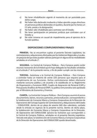 209 
Anexos 
c) No tener inhabilitación vigente al momento de ser postulado para dicho cargo; 
d) No haber sido declarado insolvente o haber ejercido cargos directivos en personas jurídicas declaradas en quiebra, durante por lo menos un (1) año, previo a la designación; 
e) No haber sido inhabilitado para contratar con el Estado; 
f) No tener participación en personas jurídicas que contraten con el Estado; y, 
g) No estar inmerso en causal de impedimento para el ejercicio de la función pública. 
DISPOSICIONES COMPLEMENTARIAS FINALES 
PRIMERA.- No se encuentran sujetas al presente Decreto Legislativo, las contrataciones y adquisiciones efectuadas por los Gobiernos Regionales y Locales, sin perjuicio de que éstos puedan solicitar participar en alguna de las modalidades señaladas en el artículo 2°. 
SEGUNDA.- La Central de Compras Públicas – Perú Compras podrá recibir recursos necesarios de la Entidad que le haya delegado las facultades señaladas en el artículo 2° de la presente norma, a fin de poder cumplir con las mismas. 
TERCERA.- Autorícese a la Central de Compras Públicas – Perú Compras a contratar hasta un máximo de veinte (20) personas que requiera para el cumplimiento de sus funciones. Dichas contrataciones deben efectuarse mediante concurso público y de acuerdo a lo establecido en su Reglamento de Organización y Funciones (ROF), Cuadro de Asignación de Personal (CAP) y Presupuesto Analítico de Personal (PAP). Su política remunerativa será aprobada por el Ministerio de Economía y Finanzas. 
CUARTA.- La Central de Compras Públicas – Perú Compras asumirá el acervo documentario, bienes, recursos y personas, previa evaluación, correspondiente a la Subdirección de Convenio Marco y Compras Corporativas de la Dirección de Operaciones del Consejo Superior de Contrataciones y Adquisiciones del Estado - CONSUCODE, dentro de un plazo de sesenta (60) días calendario, contado desde la entrada en vigencia de la presente norma. Dentro de dicho plazo, la Subdirección de Convenio Marco y Compras Corporativas de la Dirección, de Operaciones del CONSUCODE ejercerá las funciones que corresponden a la Central de Compras Públicas, señaladas en el presente Decreto Legislativo. Vencido este plazo, la Subdirección de Convenio Marco y Compras Corporativas de la Dirección de Operaciones del CONSUCODE queda desactivada.  