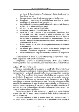 21 
Ley de Contratac iones del Estado 
un Anexo de Especificaciones Técnicas o, en el caso de obras, en un Expediente Técnico; 
c) Las garantías, de acuerdo a lo que establezca el Reglamento; 
d) Los plazos y mecanismos de publicidad que garanticen la efectiva posibilidad de participación de los postores; 
e) La difinición del sistema y/o modalidad a seguir, conforme a lo dispuesta en la presente norma y su Reglamento. 
f) El cronograma del proceso de selección; 
g) El método de evaluación y calificación de propuestas; 
h) La proforma de contrato, en la que se señale las condiciones de la contratación, salvo que corresponda sólo la emisión de una orden de compra o de servicios. En el caso de contratos de obras, figurarán necesariamente como anexos el Cronograma General de Ejecución de la obra, el Cronograma de los Desembolsos previstos presupuestalmente y el Expediente Técnico; 
i) El Valor Referencial y las fórmulas de reajuste en los casos que determine el Reglamento; 
j) Las normas que se aplicarán en caso de financiamiento otorgado por entidades Multilaterales o Agencias Gubernamentales; y, 
k) Los mecanismos que aseguren la confidencialidad de las propuestas. 
Lo establecido en las Bases, en la presente norma y su Reglamento obliga a todos los postores y a la Entidad convocante. 
El Organismo Supervisor de las Contrataciones del Estado - OSCE, mediante Directivas, aprobará Bases Estandarizadas, cuyo uso será obligatorio por las Entidades. 
Artículo 27.- Valor Referencial 
El órgano encargado de las contrataciones en cada Entidad determinará el Valor Referencial de contratación con el fin de establecer el tipo de proceso de selección correspondiente y gestionar la asignación de los recursos presupuestales necesarios. 
El Valor Referencial será determinado sobre la base de un estudio de las posibilidades de precios y condiciones que ofrece el mercado, efectuado en función del análisis de los niveles de comercialización, a partir de las especificaciones técnicas o términos de referencia y los costos estimados en el Plan Anual de Contrataciones, de acuerdo a los criterios señalados en el Reglamento. Cuando se trate de proyectos de inversión, el valor referencial se establecerá de acuerdo al monto de inversión consignado en el estudio de preinversión que sustenta la declaración de viabilidad. 
Tratándose de obras, el Valor Referencial no podrá tener una antigüedad mayor a los seis (6) meses contados desde la fecha de la convocatoria del proceso respectivo. 
En el caso de bienes y servicios, la antigüedad del Valor Referencial no podrá ser mayor a tres (3) meses contados a partir de la aprobación del Expediente de  