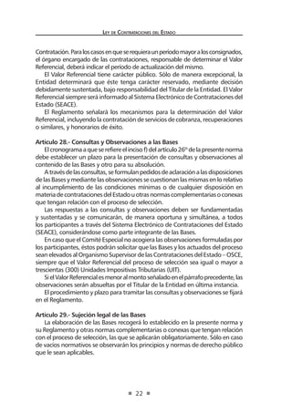 Ley de Contratac iones del Estado 
22 
Contratación. Para los casos en que se requiera un período mayor a los consignados, el órgano encargado de las contrataciones, responsable de determinar el Valor Referencial, deberá indicar el período de actualización del mismo. 
El Valor Referencial tiene carácter público. Sólo de manera excepcional, la Entidad determinará que éste tenga carácter reservado, mediante decisión debidamente sustentada, bajo responsabilidad del Titular de la Entidad. El Valor Referencial siempre será informado al Sistema Electrónico de Contrataciones del Estado (SEACE). 
El Reglamento señalará los mecanismos para la determinación del Valor Referencial, incluyendo la contratación de servicios de cobranza, recuperaciones o similares, y honorarios de éxito. 
Artículo 28.- Consultas y Observaciones a las Bases 
El cronograma a que se refiere el inciso f) del artículo 26º de la presente norma debe establecer un plazo para la presentación de consultas y observaciones al contenido de las Bases y otro para su absolución. 
A través de las consultas, se formulan pedidos de aclaración a las disposiciones de las Bases y mediante las observaciones se cuestionan las mismas en lo relativo al incumplimiento de las condiciones mínimas o de cualquier disposición en materia de contrataciones del Estado u otras normas complementarias o conexas que tengan relación con el proceso de selección. 
Las respuestas a las consultas y observaciones deben ser fundamentadas y sustentadas y se comunicarán, de manera oportuna y simultánea, a todos los participantes a través del Sistema Electrónico de Contrataciones del Estado (SEACE), considerándose como parte integrante de las Bases. 
En caso que el Comité Especial no acogiera las observaciones formuladas por los participantes, éstos podrán solicitar que las Bases y los actuados del proceso sean elevados al Organismo Supervisor de las Contrataciones del Estado – OSCE, siempre que el Valor Referencial del proceso de selección sea igual o mayor a trescientas (300) Unidades Impositivas Tributarias (UIT). 
Si el Valor Referencial es menor al monto señalado en el párrafo precedente, las observaciones serán absueltas por el Titular de la Entidad en última instancia. 
El procedimiento y plazo para tramitar las consultas y observaciones se fijará en el Reglamento. 
Artículo 29.- Sujeción legal de las Bases 
La elaboración de las Bases recogerá lo establecido en la presente norma y su Reglamento y otras normas complementarias o conexas que tengan relación con el proceso de selección, las que se aplicarán obligatoriamente. Sólo en caso de vacíos normativos se observarán los principios y normas de derecho público que le sean aplicables.  