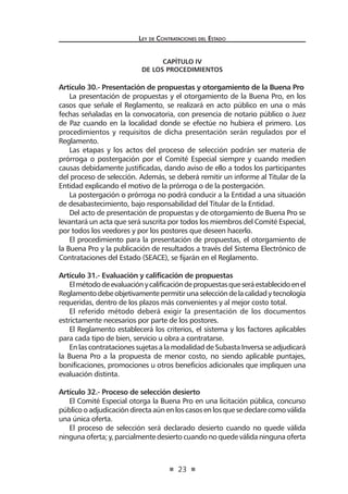 23 
Ley de Contratac iones del Estado 
CAPÍTULO IV 
De los Procedimientos 
Artículo 30.- Presentación de propuestas y otorgamiento de la Buena Pro 
La presentación de propuestas y el otorgamiento de la Buena Pro, en los casos que señale el Reglamento, se realizará en acto público en una o más fechas señaladas en la convocatoria, con presencia de notario público o Juez de Paz cuando en la localidad donde se efectúe no hubiera el primero. Los procedimientos y requisitos de dicha presentación serán regulados por el Reglamento. 
Las etapas y los actos del proceso de selección podrán ser materia de prórroga o postergación por el Comité Especial siempre y cuando medien causas debidamente justificadas, dando aviso de ello a todos los participantes del proceso de selección. Además, se deberá remitir un informe al Titular de la Entidad explicando el motivo de la prórroga o de la postergación. 
La postergación o prórroga no podrá conducir a la Entidad a una situación de desabastecimiento, bajo responsabilidad del Titular de la Entidad. 
Del acto de presentación de propuestas y de otorgamiento de Buena Pro se levantará un acta que será suscrita por todos los miembros del Comité Especial, por todos los veedores y por los postores que deseen hacerlo. 
El procedimiento para la presentación de propuestas, el otorgamiento de la Buena Pro y la publicación de resultados a través del Sistema Electrónico de Contrataciones del Estado (SEACE), se fijarán en el Reglamento. 
Artículo 31.- Evaluación y calificación de propuestas 
El método de evaluación y calificación de propuestas que será establecido en el Reglamento debe objetivamente permitir una selección de la calidad y tecnología requeridas, dentro de los plazos más convenientes y al mejor costo total. 
El referido método deberá exigir la presentación de los documentos estrictamente necesarios por parte de los postores. 
El Reglamento establecerá los criterios, el sistema y los factores aplicables para cada tipo de bien, servicio u obra a contratarse. 
En las contrataciones sujetas a la modalidad de Subasta Inversa se adjudicará la Buena Pro a la propuesta de menor costo, no siendo aplicable puntajes, bonificaciones, promociones u otros beneficios adicionales que impliquen una evaluación distinta. 
Artículo 32.- Proceso de selección desierto 
El Comité Especial otorga la Buena Pro en una licitación pública, concurso público o adjudicación directa aún en los casos en los que se declare como válida una única oferta. 
El proceso de selección será declarado desierto cuando no quede válida ninguna oferta; y, parcialmente desierto cuando no quede válida ninguna oferta  