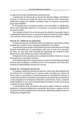Ley de Contratac iones del Estado 
24 
en alguno de los items identificados particularmente. 
La declaración de desierto de un proceso de selección obliga a la Entidad a formular un informe que evalúe las causas que motivaron dicha declaratoria, debiéndose adoptar las medidas correctivas antes de convocar nuevamente, bajo responsabilidad. 
En el supuesto que una licitación pública, concurso público o adjudicación directa sean declaradas desiertas, se convocará a un proceso de adjudicación de menor cuantía. 
Para otorgar la Buena Pro en los procesos de selección convocados bajo la modalidad de Subasta Inversa se requerirá la existencia de dos (2) ofertas válidas como mínimo; de lo contrario, el proceso se declarará como desierto. 
Artículo 33.- Validez de las propuestas 
En todos los procesos de selección sólo se considerarán como ofertas válidas aquellas que cumplan con los requisitos establecidos en las Bases. 
Las propuestas que excedan el Valor Referencial serán devueltas por el Comité Especial, teniéndose por no presentadas; salvo que se trate de la ejecución de obras, en cuyo caso serán devueltas las propuestas que excedan el Valor Referencial en más del diez por ciento (10%) del mismo. 
El Reglamento de la presente norma señalará los límites inferiores en el caso de la ejecución y consultoría de obras. 
Para otorgar la Buena Pro a propuestas que superen el Valor Referencial hasta el límite antes establecido, se deberá contar con la aprobación del Titular de la Entidad y la disponibilidad necesaria de recursos. 
Artículo 34.- Cancelación del proceso 
En cualquier estado del proceso de selección, hasta antes del otorgamiento de la Buena Pro, la Entidad que lo convoca puede cancelarlo por razones de fuerza mayor o caso fortuito, cuando desaparezca la necesidad de contratar, o cuando persistiendo la necesidad, el presupuesto asignado tenga que destinarse a otros propósitos de emergencia declarados expresamente, bajo su exclusiva responsabilidad. En ese caso, la Entidad deberá reintegrar el costo de las Bases a quienes las hayan adquirido. 
La formalización de la cancelación del proceso deberá realizarse mediante Resolución o Acuerdo debidamente sustentado, del mismo o superior nivel de aquél que dio inicio al expediente de contratación, debiéndose publicar conforme lo disponga el Reglamento.  