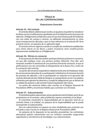 25 
Ley de Contratac iones del Estado 
TÍTULO III 
DE LAS CONTRATACIONES 
Disposiciones Generales 
Artículo 35.- Del contrato 
El contrato deberá celebrarse por escrito y se ajustará a la proforma incluida en las Bases con las modificaciones aprobadas por la Entidad durante el proceso de selección. El Reglamento señalará los casos en que el contrato puede formalizarse con una orden de compra o servicio, no debiendo necesariamente en estos casos incorporarse las cláusulas a que se hace referencia en el artículo 40º de la presente norma, sin perjuicio de su aplicación legal. 
El contrato entra en vigencia cuando se cumplan las condiciones establecidas para dicho efecto en las Bases y podrá incorporar otras modificaciones expresamente establecidas en el Reglamento. 
Artículo 36.- Ofertas en consorcio 
En los procesos de selección podrán participar distintos postores en consorcio, sin que ello implique crear una persona jurídica diferente. Para ello, será necesario acreditar la existencia de una promesa formal de consorcio, la que se perfeccionará una vez consentido el otorgamiento de la Buena Pro y antes de la suscripción del contrato. 
Las partes del consorcio responderán solidariamente ante la Entidad por todas las consecuencias derivadas de su participación individual en el consorcio durante los procesos de selección, o de su participación en conjunto en la ejecución del contrato derivado de éste. Deberán designar un representante común con poderes suficientes para ejercitar los derechos y cumplir las obligaciones que se deriven de su calidad de postores y del contrato hasta la liquidación del mismo. 
Las partes del consorcio deben estar inscritas en el Registro Nacional de Proveedores (RNP) y encontrarse hábiles para contratar con el Estado. 
Artículo 37.- Subcontratación 
El contratista podrá subcontratar, previa aprobación de la Entidad, parte de sus prestaciones en el contrato, salvo prohibición expresa contenida en las Bases. 
El contratista mantendrá la responsabilidad por la ejecución total de su contrato frente a la Entidad, sin perjuicio de la responsabilidad que le puede corresponder al subcontratista. 
Para ser subcontratista se requiere no estar inhabilitado para contratar con el Estado y estar inscrito en el Registro Nacional de Proveedores (RNP). 
Sin perjuicio de lo dispuesto en los párrafos precedentes, los contratistas extranjeros podrán subcontratar con sus similares nacionales asegurando capacitación y transferencia de tecnología a sus subcontratistas.  
