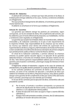 Ley de Contratac iones del Estado 
26 
Artículo 38.- Adelantos 
A solicitud del contratista, y siempre que haya sido previsto en las Bases, la Entidad podrá entregar adelantos en los casos, montos y condiciones señalados en el Reglamento. 
Para que proceda el otorgamiento del adelanto, el contratista garantizará el monto total de éste. 
El adelanto se amortizará en la forma que establezca el Reglamento. 
Artículo 39.- Garantías 
Las garantías que deberán otorgar los postores y/o contratistas, según corresponda, son las de seriedad de oferta, fiel cumplimiento del contrato, por los adelantos y por el monto diferencial de propuesta; sus modalidades, montos y condiciones serán regulados en el Reglamento. 
Las garantías que acepten las Entidades deben ser incondicionales, solidarias, irrevocables y de realización automática en el país al solo requerimiento de la respectiva Entidad, bajo responsabilidad de las empresas que las emiten, las mismas que deberán estar dentro del ámbito de supervisión de la Superintendencia de Banca y Seguros y Administradoras de Fondos de Pensiones o estar consideradas en la última lista de bancos extranjeros de primera categoría que periódicamente publica el Banco Central de Reserva del Perú. 
En virtud de la realización automática, a primera solicitud, las empresas emisoras no pueden oponer excusión alguna a la ejecución de las garantías debiendo limitarse a honrarlas de inmediato dentro del plazo máximo de tres (3) días. Toda demora generará responsabilidad solidaria para el emisor de la garantía y para el postor o contratista, y dará lugar al pago de intereses en favor de la Entidad. 
El Reglamento señalará el tratamiento a seguirse en los casos de contratos de arrendamiento y de aquellos donde la prestación se cumpla por adelantado al pago. 
En los contratos periódicos de suministro de bienes o de prestación de servicios, así como en los contratos de ejecución y consultoría de obras que celebren las Entidades con las Micro y Pequeñas Empresas, éstas últimas podrán otorgar como garantía de fiel cumplimiento el diez por ciento (10%) del monto total a contratar, porcentaje que será retenido por la Entidad. 
En el caso de los contratos para la ejecución de obras, tal beneficio sólo será procedente cuando: 
a) Por el monto, el contrato a suscribirse corresponda a un proceso de selección de adjudicación de menor cuantía, a una adjudicación directa selectiva o a una adjudicación directa pública; 
b) El plazo de ejecución de la obra sea igual o mayor a sesenta (60) días calendario; y, 
c) El pago a favor del contratista considere, al menos, dos (2) valorizaciones periódicas en función del avance de la obra.  