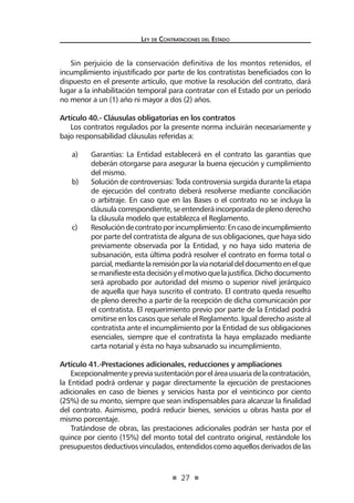 27 
Ley de Contratac iones del Estado 
Sin perjuicio de la conservación definitiva de los montos retenidos, el incumplimiento injustificado por parte de los contratistas beneficiados con lo dispuesto en el presente artículo, que motive la resolución del contrato, dará lugar a la inhabilitación temporal para contratar con el Estado por un período no menor a un (1) año ni mayor a dos (2) años. 
Artículo 40.- Cláusulas obligatorias en los contratos 
Los contratos regulados por la presente norma incluirán necesariamente y bajo responsabilidad cláusulas referidas a: 
a) Garantías: La Entidad establecerá en el contrato las garantías que deberán otorgarse para asegurar la buena ejecución y cumplimiento del mismo. 
b) Solución de controversias: Toda controversia surgida durante la etapa de ejecución del contrato deberá resolverse mediante conciliación o arbitraje. En caso que en las Bases o el contrato no se incluya la cláusula correspondiente, se entenderá incorporada de pleno derecho la cláusula modelo que establezca el Reglamento. 
c) Resolución de contrato por incumplimiento: En caso de incumplimiento por parte del contratista de alguna de sus obligaciones, que haya sido previamente observada por la Entidad, y no haya sido materia de subsanación, esta última podrá resolver el contrato en forma total o parcial, mediante la remisión por la vía notarial del documento en el que se manifieste esta decisión y el motivo que la justifica. Dicho documento será aprobado por autoridad del mismo o superior nivel jerárquico de aquella que haya suscrito el contrato. El contrato queda resuelto de pleno derecho a partir de la recepción de dicha comunicación por el contratista. El requerimiento previo por parte de la Entidad podrá omitirse en los casos que señale el Reglamento. Igual derecho asiste al contratista ante el incumplimiento por la Entidad de sus obligaciones esenciales, siempre que el contratista la haya emplazado mediante carta notarial y ésta no haya subsanado su incumplimiento. 
Artículo 41.-Prestaciones adicionales, reducciones y ampliaciones 
Excepcionalmente y previa sustentación por el área usuaria de la contratación, la Entidad podrá ordenar y pagar directamente la ejecución de prestaciones adicionales en caso de bienes y servicios hasta por el veinticinco por ciento (25%) de su monto, siempre que sean indispensables para alcanzar la finalidad del contrato. Asimismo, podrá reducir bienes, servicios u obras hasta por el mismo porcentaje. 
Tratándose de obras, las prestaciones adicionales podrán ser hasta por el quince por ciento (15%) del monto total del contrato original, restándole los presupuestos deductivos vinculados, entendidos como aquellos derivados de las  