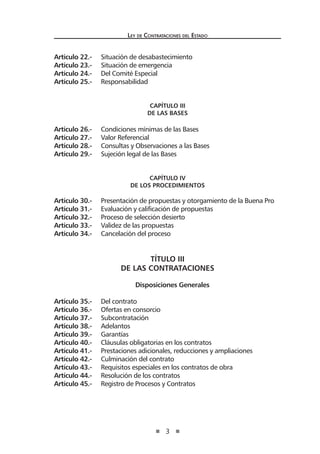 3 
Ley de Contrataciones del Estado 
Artículo 22.- Situación de desabastecimiento 
Artículo 23.- Situación de emergencia 
Artículo 24.- Del Comité Especial 
Artículo 25.- Responsabilidad 
CAPÍTULO III 
De las Bases 
Artículo 26.- Condiciones mínimas de las Bases 
Artículo 27.- Valor Referencial 
Artículo 28.- Consultas y Observaciones a las Bases 
Artículo 29.- Sujeción legal de las Bases 
CAPÍTULO IV 
De los Procedimientos 
Artículo 30.- Presentación de propuestas y otorgamiento de la Buena Pro 
Artículo 31.- Evaluación y calificación de propuestas 
Artículo 32.- Proceso de selección desierto 
Artículo 33.- Validez de las propuestas 
Artículo 34.- Cancelación del proceso 
TÍTULO III 
DE LAS CONTRATACIONES 
Disposiciones Generales 
Artículo 35.- Del contrato 
Artículo 36.- Ofertas en consorcio 
Artículo 37.- Subcontratación 
Artículo 38.- Adelantos 
Artículo 39.- Garantías 
Artículo 40.- Cláusulas obligatorias en los contratos 
Artículo 41.- Prestaciones adicionales, reducciones y ampliaciones 
Artículo 42.- Culminación del contrato 
Artículo 43.- Requisitos especiales en los contratos de obra 
Artículo 44.- Resolución de los contratos 
Artículo 45.- Registro de Procesos y Contratos  
