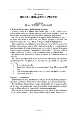 Ley de Contratac iones del Estado 
30 
TÍTULO IV 
DERECHOS, OBLIGACIONES Y SANCIONES 
CAPÍTULO I 
De las Entidades y funcionarios 
Artículo 46.-De las responsabilidades y sanciones 
Los funcionarios y servidores, así como los miembros del Comité Especial que participan en los procesos de contratación de bienes, servicios y obras, son responsables del cumplimiento de la presente norma y su Reglamento. 
En caso que las normas permitan márgenes de discrecionalidad para la actuación del servidor o funcionario, éste deberá ejercerla de acuerdo a los principios establecidos en el artículo 4º del presente Decreto Legislativo. 
La evaluación del adecuado desempeño de los servidores o funcionarios en las decisiones discrecionales a que se refiere el párrafo precedente, es realizada por la más alta autoridad de la Entidad a la que pertenece, a fin de medir el desempeño de los mismos en sus cargos. Para tal efecto, la Entidad podrá disponer, en forma periódica y selectiva, la realización de exámenes y auditorías especializadas. 
En el caso de las empresas del Estado, dicha evaluación es efectuada por el Directorio. 
En caso de incumplimiento de las disposiciones establecidas en el presente Decreto Legislativo se aplicarán, de acuerdo a su gravedad, las siguientes sanciones: 
a) Amonestación escrita; 
b) Suspensión sin goce de remuneraciones de treinta (30) a noventa (90) días; 
c) Cese temporal sin goce de remuneraciones hasta por doce (12) meses; y, 
d) Destitución o despido. 
Artículo 47.- Supervisión 
La Entidad supervisará, directamente o a través de terceros, todo el proceso de ejecución, para lo cual el contratista deberá ofrecer las facilidades necesarias. 
En virtud de ese derecho de supervisión, la Entidad tiene la potestad de aplicar los términos contractuales para que el contratista corrija cualquier desajuste respecto del cumplimiento exacto de las obligaciones pactadas. 
El hecho que la Entidad no supervise los procesos, no exime al contratista de cumplir con sus deberes ni de la responsabilidad que le pueda corresponder.  