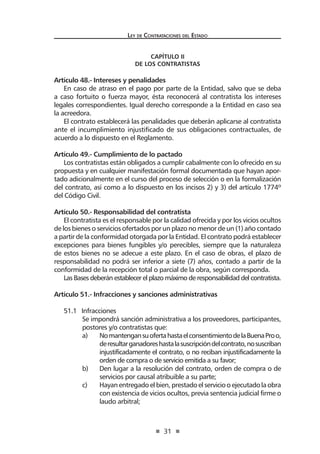 31 
Ley de Contratac iones del Estado 
CAPÍTULO II 
De los contratistas 
Artículo 48.- Intereses y penalidades 
En caso de atraso en el pago por parte de la Entidad, salvo que se deba a caso fortuito o fuerza mayor, ésta reconocerá al contratista los intereses legales correspondientes. Igual derecho corresponde a la Entidad en caso sea la acreedora. 
El contrato establecerá las penalidades que deberán aplicarse al contratista ante el incumplimiento injustificado de sus obligaciones contractuales, de acuerdo a lo dispuesto en el Reglamento. 
Artículo 49.- Cumplimiento de lo pactado 
Los contratistas están obligados a cumplir cabalmente con lo ofrecido en su propuesta y en cualquier manifestación formal documentada que hayan aportado adicionalmente en el curso del proceso de selección o en la formalización del contrato, así como a lo dispuesto en los incisos 2) y 3) del artículo 1774º del Código Civil. 
Artículo 50.- Responsabilidad del contratista 
El contratista es el responsable por la calidad ofrecida y por los vicios ocultos de los bienes o servicios ofertados por un plazo no menor de un (1) año contado a partir de la conformidad otorgada por la Entidad. El contrato podrá establecer excepciones para bienes fungibles y/o perecibles, siempre que la naturaleza de estos bienes no se adecue a este plazo. En el caso de obras, el plazo de responsabilidad no podrá ser inferior a siete (7) años, contado a partir de la conformidad de la recepción total o parcial de la obra, según corresponda. 
Las Bases deberán establecer el plazo máximo de responsabilidad del contratista. 
Artículo 51.- Infracciones y sanciones administrativas 
51.1 Infracciones 
Se impondrá sanción administrativa a los proveedores, participantes, postores y/o contratistas que: 
a) No mantengan su oferta hasta el consentimiento de la Buena Pro o, de resultar ganadores hasta la suscripción del contrato, no suscriban injustificadamente el contrato, o no reciban injustificadamente la orden de compra o de servicio emitida a su favor; 
b) Den lugar a la resolución del contrato, orden de compra o de servicios por causal atribuible a su parte; 
c) Hayan entregado el bien, prestado el servicio o ejecutado la obra con existencia de vicios ocultos, previa sentencia judicial firme o laudo arbitral;  