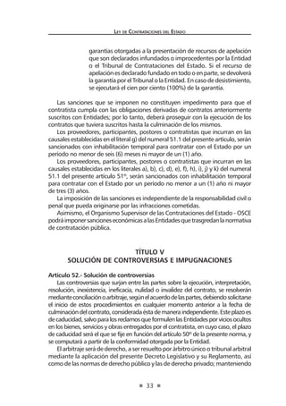 33 
Ley de Contratac iones del Estado 
garantías otorgadas a la presentación de recursos de apelación que son declarados infundados o improcedentes por la Entidad o el Tribunal de Contrataciones del Estado. Si el recurso de apelación es declarado fundado en todo o en parte, se devolverá la garantía por el Tribunal o la Entidad. En caso de desistimiento, se ejecutará el cien por ciento (100%) de la garantía. 
Las sanciones que se imponen no constituyen impedimento para que el contratista cumpla con las obligaciones derivadas de contratos anteriormente suscritos con Entidades; por lo tanto, deberá proseguir con la ejecución de los contratos que tuviera suscritos hasta la culminación de los mismos. 
Los proveedores, participantes, postores o contratistas que incurran en las causales establecidas en el literal g) del numeral 51.1 del presente artículo, serán sancionados con inhabilitación temporal para contratar con el Estado por un período no menor de seis (6) meses ni mayor de un (1) año. 
Los proveedores, participantes, postores o contratistas que incurran en las causales establecidas en los literales a), b), c), d), e), f), h), i), j) y k) del numeral 51.1 del presente artículo 51º, serán sancionados con inhabilitación temporal para contratar con el Estado por un período no menor a un (1) año ni mayor de tres (3) años. 
La imposición de las sanciones es independiente de la responsabilidad civil o penal que pueda originarse por las infracciones cometidas. 
Asimismo, el Organismo Supervisor de las Contrataciones del Estado - OSCE podrá imponer sanciones económicas a las Entidades que trasgredan la normativa de contratación pública. 
TÍTULO V 
SOLUCIÓN DE CONTROVERSIAS E IMPUGNACIONES 
Artículo 52.- Solución de controversias 
Las controversias que surjan entre las partes sobre la ejecución, interpretación, resolución, inexistencia, ineficacia, nulidad o invalidez del contrato, se resolverán mediante conciliación o arbitraje, según el acuerdo de las partes, debiendo solicitarse el inicio de estos procedimientos en cualquier momento anterior a la fecha de culminación del contrato, considerada ésta de manera independiente. Este plazo es de caducidad, salvo para los reclamos que formulen las Entidades por vicios ocultos en los bienes, servicios y obras entregados por el contratista, en cuyo caso, el plazo de caducidad será el que se fije en función del artículo 50º de la presente norma, y se computará a partir de la conformidad otorgada por la Entidad. 
El arbitraje será de derecho, a ser resuelto por árbitro único o tribunal arbitral mediante la aplicación del presente Decreto Legislativo y su Reglamento, así como de las normas de derecho público y las de derecho privado; manteniendo  