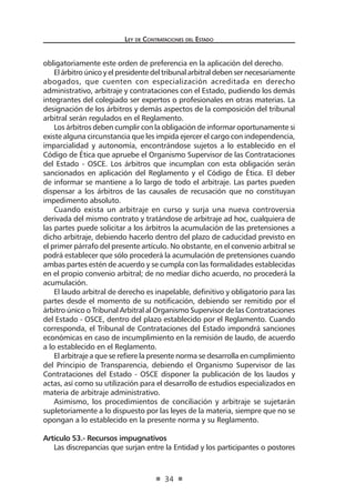 Ley de Contratac iones del Estado 
34 
obligatoriamente este orden de preferencia en la aplicación del derecho. 
El árbitro único y el presidente del tribunal arbitral deben ser necesariamente abogados, que cuenten con especialización acreditada en derecho administrativo, arbitraje y contrataciones con el Estado, pudiendo los demás integrantes del colegiado ser expertos o profesionales en otras materias. La designación de los árbitros y demás aspectos de la composición del tribunal arbitral serán regulados en el Reglamento. 
Los árbitros deben cumplir con la obligación de informar oportunamente si existe alguna circunstancia que les impida ejercer el cargo con independencia, imparcialidad y autonomía, encontrándose sujetos a lo establecido en el Código de Ética que apruebe el Organismo Supervisor de las Contrataciones del Estado - OSCE. Los árbitros que incumplan con esta obligación serán sancionados en aplicación del Reglamento y el Código de Ética. El deber de informar se mantiene a lo largo de todo el arbitraje. Las partes pueden dispensar a los árbitros de las causales de recusación que no constituyan impedimento absoluto. 
Cuando exista un arbitraje en curso y surja una nueva controversia derivada del mismo contrato y tratándose de arbitraje ad hoc, cualquiera de las partes puede solicitar a los árbitros la acumulación de las pretensiones a dicho arbitraje, debiendo hacerlo dentro del plazo de caducidad previsto en el primer párrafo del presente artículo. No obstante, en el convenio arbitral se podrá establecer que sólo procederá la acumulación de pretensiones cuando ambas partes estén de acuerdo y se cumpla con las formalidades establecidas en el propio convenio arbitral; de no mediar dicho acuerdo, no procederá la acumulación. 
El laudo arbitral de derecho es inapelable, definitivo y obligatorio para las partes desde el momento de su notificación, debiendo ser remitido por el árbitro único o Tribunal Arbitral al Organismo Supervisor de las Contrataciones del Estado - OSCE, dentro del plazo establecido por el Reglamento. Cuando corresponda, el Tribunal de Contrataciones del Estado impondrá sanciones económicas en caso de incumplimiento en la remisión de laudo, de acuerdo a lo establecido en el Reglamento. 
El arbitraje a que se refiere la presente norma se desarrolla en cumplimiento del Principio de Transparencia, debiendo el Organismo Supervisor de las Contrataciones del Estado - OSCE disponer la publicación de los laudos y actas, así como su utilización para el desarrollo de estudios especializados en materia de arbitraje administrativo. 
Asimismo, los procedimientos de conciliación y arbitraje se sujetarán supletoriamente a lo dispuesto por las leyes de la materia, siempre que no se opongan a lo establecido en la presente norma y su Reglamento. 
Artículo 53.- Recursos impugnativos 
Las discrepancias que surjan entre la Entidad y los participantes o postores  