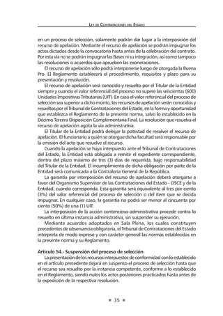 35 
Ley de Contratac iones del Estado 
en un proceso de selección, solamente podrán dar lugar a la interposición del recurso de apelación. Mediante el recurso de apelación se podrán impugnar los actos dictados desde la convocatoria hasta antes de la celebración del contrato. Por esta vía no se podrán impugnar las Bases ni su integración, así como tampoco las resoluciones o acuerdos que aprueben las exoneraciones. 
El recurso de apelación sólo podrá interponerse luego de otorgada la Buena Pro. El Reglamento establecerá el procedimiento, requisitos y plazo para su presentación y resolución. 
El recurso de apelación será conocido y resuelto por el Titular de la Entidad siempre y cuando el valor referencial del proceso no supere las seiscientas (600) Unidades Impositivas Tributarias (UIT). En caso el valor referencial del proceso de selección sea superior a dicho monto, los recursos de apelación serán conocidos y resueltos por el Tribunal de Contrataciones del Estado, en la forma y oportunidad que establezca el Reglamento de la presente norma, salvo lo establecido en la Décimo Tercera Disposición Complementaria Final. La resolución que resuelva el recurso de apelación agota la vía administrativa. 
El Titular de la Entidad podrá delegar la potestad de resolver el recurso de apelación. El funcionario a quién se otorgue dicha facultad será responsable por la emisión del acto que resuelve el recurso. 
Cuando la apelación se haya interpuesto ante el Tribunal de Contrataciones del Estado, la Entidad está obligada a remitir el expediente correspondiente, dentro del plazo máximo de tres (3) días de requerida, bajo responsabilidad del Titular de la Entidad. El incumplimiento de dicha obligación por parte de la Entidad será comunicada a la Contraloría General de la República. 
La garantía por interposición del recurso de apelación deberá otorgarse a favor del Organismo Supervisor de las Contrataciones del Estado - OSCE y de la Entidad, cuando corresponda. Esta garantía será equivalente al tres por ciento (3%) del valor referencial del proceso de selección o del ítem que se decida impugnar. En cualquier caso, la garantía no podrá ser menor al cincuenta por ciento (50%) de una (1) UIT. 
La interposición de la acción contencioso-administrativa procede contra lo resuelto en última instancia administrativa, sin suspender su ejecución. 
Mediante acuerdos adoptados en Sala Plena, los cuales constituyen precedentes de observancia obligatoria, el Tribunal de Contrataciones del Estado interpreta de modo expreso y con carácter general las normas establecidas en la presente norma y su Reglamento. 
Artículo 54.- Suspensión del proceso de selección 
La presentación de los recursos interpuestos de conformidad con lo establecido en el artículo precedente dejará en suspenso el proceso de selección hasta que el recurso sea resuelto por la instancia competente, conforme a lo establecido en el Reglamento, siendo nulos los actos posteriores practicados hasta antes de la expedición de la respectiva resolución.  