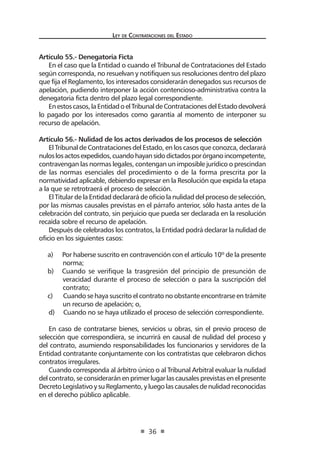 Ley de Contratac iones del Estado 
36 
Artículo 55.- Denegatoria Ficta 
En el caso que la Entidad o cuando el Tribunal de Contrataciones del Estado según corresponda, no resuelvan y notifiquen sus resoluciones dentro del plazo que fija el Reglamento, los interesados considerarán denegados sus recursos de apelación, pudiendo interponer la acción contencioso-administrativa contra la denegatoria ficta dentro del plazo legal correspondiente. 
En estos casos, la Entidad o el Tribunal de Contrataciones del Estado devolverá lo pagado por los interesados como garantía al momento de interponer su recurso de apelación. 
Artículo 56.- Nulidad de los actos derivados de los procesos de selección 
El Tribunal de Contrataciones del Estado, en los casos que conozca, declarará nulos los actos expedidos, cuando hayan sido dictados por órgano incompetente, contravengan las normas legales, contengan un imposible jurídico o prescindan de las normas esenciales del procedimiento o de la forma prescrita por la normatividad aplicable, debiendo expresar en la Resolución que expida la etapa a la que se retrotraerá el proceso de selección. 
El Titular de la Entidad declarará de oficio la nulidad del proceso de selección, por las mismas causales previstas en el párrafo anterior, sólo hasta antes de la celebración del contrato, sin perjuicio que pueda ser declarada en la resolución recaída sobre el recurso de apelación. 
Después de celebrados los contratos, la Entidad podrá declarar la nulidad de oficio en los siguientes casos: 
a) Por haberse suscrito en contravención con el artículo 10º de la presente norma; 
b) Cuando se verifique la trasgresión del principio de presunción de veracidad durante el proceso de selección o para la suscripción del contrato; 
c) Cuando se haya suscrito el contrato no obstante encontrarse en trámite un recurso de apelación; o, 
d) Cuando no se haya utilizado el proceso de selección correspondiente. 
En caso de contratarse bienes, servicios u obras, sin el previo proceso de selección que correspondiera, se incurrirá en causal de nulidad del proceso y del contrato, asumiendo responsabilidades los funcionarios y servidores de la Entidad contratante conjuntamente con los contratistas que celebraron dichos contratos irregulares. 
Cuando corresponda al árbitro único o al Tribunal Arbitral evaluar la nulidad del contrato, se considerarán en primer lugar las causales previstas en el presente Decreto Legislativo y su Reglamento, y luego las causales de nulidad reconocidas en el derecho público aplicable.  