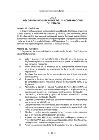 37 
Ley de Contratac iones del Estado 
TÍTULO VI 
DEL ORGANISMO SUPERVISOR DE LAS CONTRATACIONES 
DEL ESTADO 
Artículo 57.- Definición 
El Organismo Supervisor de las Contrataciones del Estado - OSCE es un organismo público adscrito al Ministerio de Economía y Finanzas, con personería jurídica de derecho público, que goza de autonomía técnica, funcional, administrativa, económica y financiera, con representación judicial propia, sin perjuicio de la defensa coadyuvante de la Procuraduría Pública del Ministerio de Economía y Finanzas. Su personal está sujeto al régimen laboral de la actividad privada. 
Artículo 58.- Funciones 
El Organismo Supervisor de las Contrataciones del Estado - OSCE tiene las siguientes funciones: 
a) Velar y promover el cumplimiento y difusión de esta norma, su Reglamento y normas complementarias y proponer las modificaciones que considere necesarias; 
b) Emitir Directivas en las materias de su competencia, siempre que se refieran a aspectos de aplicación de la presente norma y su Reglamento; 
c) Resolver los asuntos de su competencia en última instancia administrativa; 
d) Supervisar y fiscalizar, de forma selectiva y/o aleatoria, los procesos de contratación que se realicen al amparo de la presente norma y su Reglamento; 
e) Administrar y operar el Registro Nacional de Proveedores (RNP), así como cualquier otro instrumento necesario para la implementación y operación de los diversos procesos de contrataciones del Estado; 
f) Desarrollar, administrar y operar el Sistema Electrónico de las Contrataciones del Estado (SEACE); 
g) Organizar y administrar arbitrajes, de conformidad con los reglamentos que apruebe para tal efecto; 
h) Designar árbitros y resolver las recusaciones sobre los mismos en arbitrajes que no se encuentren sometidos a una institución arbitral, en la forma establecida en el Reglamento; 
i) Absolver consultas sobre las materias de su competencia. Las consultas que le efectúen las Entidades serán gratuitas; 
j) Imponer sanciones a los proveedores inscritos en el Registro Nacional de Proveedores (RNP) que contravengan las disposiciones de esta norma, su Reglamento y normas complementarias; 
k) Poner en conocimiento de la Contraloría General de la República los  