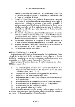 Ley de Contratac iones del Estado 
38 
casos en que se observe trasgresiones a la normativa de contrataciones públicas, siempre que existan indicios razonables de perjuicio económico al Estado o de comisión de delito; 
l) Suspender los procesos de contratación, en los que como consecuencia del ejercicio de sus funciones observe trasgresiones a la normativa de contrataciones públicas, siempre que existan indicios razonables de perjuicio económico al Estado o de comisión de delito, dando cuenta a la Contraloría General de la República, sin perjuicio de la atribución del Titular de la Entidad que realiza el proceso, de declarar la nulidad de oficio del mismo; 
m) Promover la Subasta Inversa, determinando las características técnicas de los bienes o servicios que serán provistos a través de esta modalidad y establecer metas institucionales anuales respecto al número de fichas técnicas de los bienes o servicios a ser contratados; 
n) Desconcentrar sus funciones en sus órganos de alcance regional o local de acuerdo a lo que establezca su Reglamento de Organización y Funciones; 
ñ) Proponer estrategias y realizar estudios destinados al uso eficiente de los recursos públicos y de reducción de costos; y, 
o) Las demás que le asigne la normativa. 
Artículo 59.- Organización y recursos 
La organización del Organismo Supervisor de las Contrataciones del Estado - OSCE, las características de los registros referidos en el presente Decreto Legislativo y demás normas complementarias para su funcionamiento serán establecidas en su Reglamento de Organización y Funciones. 
Los recursos del Organismo Supervisor de las Contrataciones del Estado - OSCE son los siguientes: 
a) Los generados por el cobro de tasas previstas en el Texto Único de Procedimientos Administrativos del Organismo Supervisor de las Contrataciones del Estado - OSCE; 
b) Los generados por la venta de bienes y prestación de servicios; 
c) Los generados por la ejecución de las garantías; 
d) Los generados por la capacitación y difusión de la normativa en materia de su competencia; 
e) Los provenientes de la cooperación técnica nacional o internacional; 
f) Los provenientes de las donaciones que se efectúen a su favor; 
g) Los provenientes de la imposición de multas; y, 
h) Los demás que le asigne la normativa. 
La administración y cobranza de los recursos y tributos a que se refiere el presente artículo es competencia del Organismo Supervisor de las Contrataciones del Estado - OSCE, para lo cual tiene facultad coactiva.  