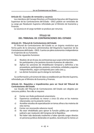 Ley de Contratac iones del Estado 
40 
TÍTULO VII 
DEL TRIBUNAL DE CONTRATACIONES DEL ESTADO 
Artículo 63.- Tribunal de Contrataciones del Estado 
El Tribunal de Contrataciones del Estado es un órgano resolutivo que forma parte de la estructura administrativa del Organismo Supervisor de las Contrataciones del Estado – OSCE. Cuenta con plena autonomía e independencia en el ejercicio de sus funciones. 
Tiene las siguientes funciones: 
a) Resolver, de ser el caso, las controversias que surjan entre las Entidades, los participantes y los postores durante el proceso de selección; 
b) Aplicar las sanciones de inhabilitación temporal y definitiva a los proveedores, participantes, postores, contratistas, entidades y expertos independientes, según corresponda para cada caso; y, 
c) Las demás funciones que le otorga la normativa. 
Su conformación y el número de Salas se establecerán por Decreto Supremo, refrendado por el Ministro de Economía y Finanzas. 
Artículo 64.- Requisitos e impedimentos para ser Vocal del Tribunal de Contrataciones del Estado 
Los Vocales del Tribunal de Contrataciones del Estado son elegidos por concurso público. Para ello se requiere: 
a) Contar con título profesional universitario; 
b) Experiencia acreditada no menor a cinco (5) años en las materias relacionadas con la presente norma; 
c) Acreditar estudios de especialización en temas afines a las materias de esta norma; 
d) Contar con reconocida solvencia moral; 
e) No estar inhabilitado para ejercer la función pública por sentencia judicial o por resolución del Congreso de la República; 
f) No haber sido declarado insolvente o haber ejercido cargos directos en personas jurídicas declaradas en quiebra, durante por lo menos un 
Artículo 62.- Causales de remoción y vacancia 
Los miembros del Consejo Directivo y el Presidente Ejecutivo del Organismo Supervisor de las Contrataciones del Estado - OSCE podrán ser removidos de su cargo por Resolución Suprema refrendada por el Ministro de Economía y Finanzas. 
La vacancia en el cargo también se produce por renuncia.  