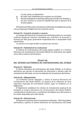 41 
Ley de Contratac iones del Estado 
(1) año, previo a la declaración; 
g) No haber sido inhabilitado para contratar con el Estado; 
h) No tener participación en personas jurídicas que contraten con el Estado; y, 
i) No estar inmerso en causal de impedimento para el ejercicio de la función pública. 
El Presidente del Tribunal de Contrataciones del Estado será elegido de acuerdo a lo que disponga el Reglamento de la presente norma. 
Artículo 65.- Causal de remoción y vacancia 
Los Vocales del Tribunal de Contrataciones del Estado podrán ser removidos mediante Resolución Suprema refrendada por el Ministro de Economía y Finanzas por falta grave, permanente incapacidad física o incapacidad moral sobreviniente. 
La vacancia en el cargo también se produce por renuncia. 
Artículo 66.- Publicidad de las resoluciones 
El Tribunal de Contrataciones del Estado deberá publicar en el Sistema Electrónico de Contrataciones del Estado (SEACE) las resoluciones que expida como última instancia administrativa. 
TÍTULO VIII 
DEL SISTEMA ELECTRÓNICO DE CONTRATACIONES DEL ESTADO 
Artículo 67.- Definición 
El Sistema Electrónico de Contrataciones del Estado (SEACE), es el sistema electrónico que permite el intercambio de información y difusión sobre las contrataciones del Estado, así como la realización de transacciones electrónicas. 
Artículo 68.- Obligatoriedad 
Las Entidades estarán obligadas a utilizar el Sistema Electrónico de Contrataciones del Estado (SEACE), sin perjuicio de la utilización de otros regímenes especiales de contratación estatal, según se establezca en el Reglamento. 
El Reglamento establecerá los criterios de incorporación gradual de las Entidades al Sistema Electrónico de Contrataciones del Estado (SEACE), considerando la infraestructura y condiciones tecnológicas que éstas posean o los medios disponibles para estos efectos. 
Artículo 69.- Administración 
El Organismo Supervisor de las Contrataciones del Estado - OSCE desarrollará, administrará y operará el Sistema Electrónico de Contrataciones del Estado  