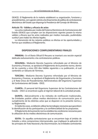 Ley de Contratac iones del Estado 
42 
(SEACE). El Reglamento de la materia establecerá su organización, funciones y procedimientos, con sujeción estricta a los lineamentos de política de contrataciones electrónicas del Estado que disponga la Presidencia del Consejo de Ministros. 
Artículo 70.- Validez y eficacia de actos 
Los actos realizados por medio del Sistema Electrónico de Contrataciones del Estado (SEACE) que cumplan con las disposiciones vigentes poseen la misma validez y eficacia que los actos realizados por medios manuales, pudiéndolos sustituir para todos los efectos legales. 
La intervención de los notarios públicos se efectúa en las oportunidades y formas que establezca el Reglamento. 
DISPOSICIONES COMPLEMENTARIAS FINALES 
PRIMERA.- En el Diario Oficial El Peruano se insertará una sección especial dedicada exclusivamente a las contrataciones públicas. 
SEGUNDA.- Mediante Decreto Supremo refrendado por el Ministro de Economía y Finanzas, se aprobará el Reglamento de la presente norma, dentro de los cuarenta y cinco (45) días hábiles siguientes a su publicación, el cual contendrá un Glosario de Términos. 
TERCERA.- Mediante Decreto Supremo refrendado por el Ministro de Economía y Finanzas, se aprobará el Reglamento de Organización y Funciones y el Texto Único de Procedimientos Administrativos del Organismo Supervisor de Contrataciones del Estado - OSCE. 
CUARTA.- El personal del Organismo Supervisor de las Contrataciones del Estado – OSCE se encontrará sujeto al régimen laboral de la actividad privada. 
QUINTA.- Adicionalmente a los métodos de notificación tradicionales, las Entidades podrán utilizar medios electrónicos de comunicación para el cumplimiento de los distintos actos que se disponen en la presente norma y su Reglamento. 
En todos los casos, se deberán utilizar las tecnologías necesarias que garanticen la identificación de los participantes y la confidencialidad de las propuestas. 
El Reglamento de la presente norma establece las condiciones necesarias para la utilización de los medios electrónicos de comunicación. 
SEXTA.- En aquellas contrataciones que se encuentren bajo el ámbito de tratados u otros compromisos internacionales, que impliquen la aplicación de los principios de Trato Nacional y No Discriminación, las Entidades contratantes  