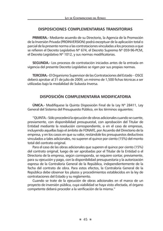 45 
Ley de Contratac iones del Estado 
DISPOSICIONES COMPLEMENTARIAS TRANSITORIAS 
PRIMERA.- Mediante acuerdo de su Directorio, la Agencia de la Promoción de la Inversión Privada (PROINVERSION) podrá exceptuar de la aplicación total o parcial de la presente norma a las contrataciones vinculadas a los procesos a que se refieren el Decreto Legislativo Nº 674, el Decreto Supremo Nº 059-96-PCM, el Decreto Legislativo Nº 1012, y sus normas modificatorias. 
SEGUNDA.- Los procesos de contratación iniciados antes de la entrada en vigencia del presente Decreto Legislativo se rigen por sus propias normas. 
TERCERA.- El Organismo Supervisor de las Contrataciones del Estado – OSCE deberá aprobar al 31 de julio de 2009, un mínimo de 1,500 fichas técnicas a ser utilizadas bajo la modalidad de Subasta Inversa. 
DISPOSICIÓN COMPLEMENTARIA MODIFICATORIA 
ÚNICA.- Modifíquese la Quinta Disposición Final de la Ley Nº 28411, Ley General del Sistema del Presupuesto Público, en los términos siguientes: 
“QUINTA.- Sólo procederá la ejecución de obras adicionales cuando se cuente, previamente, con disponibilidad presupuestal, con aprobación del Titular de Entidad mediante la resolución correspondiente, o en el caso de empresas, incluyendo aquellas bajo el ámbito de FONAFE, por Acuerdo del Directorio de la empresa, y en los casos en que su valor, restándole los presupuestos deductivos vinculados a tales adicionales, no superen el quince por ciento (15%) del monto total del contrato original. 
Para el caso de las obras adicionales que superen el quince por ciento (15%) del contrato original, luego de ser aprobadas por el Titular de la Entidad o el Directorio de la empresa, según corresponda, se requiere contar, previamente, para su ejecución y pago, con la disponibilidad presupuestaria y la autorización expresa de la Contraloría General de la República, independientemente de la fecha del contrato de obra. Para estos efectos, la Contraloría General de la República debe observar los plazos y procedimientos establecidos en la ley de contrataciones del Estado y su reglamento. 
Cuando se trate de la ejecución de obras adicionales en el marco de un proyecto de inversión pública, cuya viabilidad se haya visto afectada, el órgano competente deberá proceder a la verificación de la misma.”  