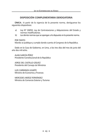 Ley de Contratac iones del Estado 
46 
DISPOSICIÓN COMPLEMENTARIA DEROGATORIA 
ÚNICA.- A partir de la vigencia de la presente norma, deróguense los siguientes dispositivos: 
a) Ley Nº 26850, Ley de Contrataciones y Adquisiciones del Estado y normas modificatorias. 
b) Las demás normas que se opongan a lo dispuesto en la presente norma. 
POR TANTO: 
Mando se publique y cumpla dando cuenta al Congreso de la República. 
Dado en la Casa de Gobierno, en Lima, a los tres días del mes de junio del año dos mil ocho. 
ALAN GARCÍA PÉREZ 
Presidente Constitucional de la República 
JORGE DEL CASTILLO GÁLVEZ 
Presidente del Consejo de Ministros 
LUIS CARRANZA UGARTE 
Ministro de Economía y Finanzas 
MERCEDES ARÁOZ FERNÁNDEZ 
Ministra de Comercio Exterior y Turismo  