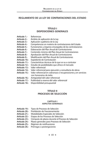 49 
R 
eglamento de la ley de 
Contrataciones del Estado 
REGLAMENTO DE LA LEY DE CONTRATACIONES DEL ESTADO 
TÍTULO I 
DISPOSICIONES GENERALES 
Artículo 1.- Referencias 
Artículo 2.- Ámbito de aplicación de la Ley 
Artículo 3.- Aplicación supletoria de la Ley 
Artículo 4.- Competencias en materia de contrataciones del Estado 
Artículo 5.- Funcionarios y órganos encargados de las contrataciones 
Artículo 6.- Elaboración del Plan Anual de Contrataciones 
Artículo 7.- Contenido mínimo del Plan Anual de Contrataciones 
Artículo 8.- Aprobación del Plan Anual de Contrataciones 
Artículo 9.- Modificación del Plan Anual de Contrataciones 
Artículo 10.- Expediente de Contratación 
Artículo 11.- Características técnicas de lo que se va a contratar 
Artículo 12.- Estudio de posibilidades que ofrece el mercado 
Artículo 13.- Valor referencial 
Artículo 14.- Valor referencial para ejecución y consultoría de obras 
Artículo 15.- Valor referencial en cobranzas o recuperaciones y en servicios con honorarios de éxito 
Artículo 16.- Antigüedad del valor referencial 
Artículo 17.- Publicidad o reserva del valor referencial 
Artículo 18.- Disponibilidad presupuestal 
TITULO II 
PROCESOS DE SELECCIÓN 
CAPÍTULO I 
ASPECTOS GENERALES 
Artículo 19.- Tipos de Procesos de Selección 
Artículo 20.- Prohibición de fraccionamiento 
Artículo 21.- Modalidades Especiales de Selección 
Artículo 22.- Etapas de los Procesos de Selección 
Artículo 23.- Cómputo de plazos durante el Proceso de Selección 
Artículo 24.- Plazos generales para Procesos de Selección 
Artículo 25.- Régimen de notificaciones 
Artículo 26.- Prórrogas o postergaciones  