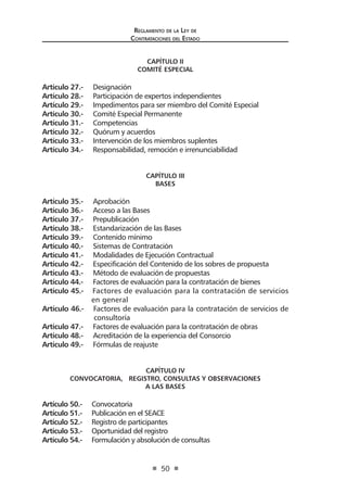 Regl amento de l a Ley de 
Contratac iones del Estado 
50 
CAPÍTULO II 
COMITÉ ESPECIAL 
Artículo 27.- Designación 
Artículo 28.- Participación de expertos independientes 
Artículo 29.- Impedimentos para ser miembro del Comité Especial 
Artículo 30.- Comité Especial Permanente 
Artículo 31.- Competencias 
Artículo 32.- Quórum y acuerdos 
Artículo 33.- Intervención de los miembros suplentes 
Artículo 34.- Responsabilidad, remoción e irrenunciabilidad 
CAPÍTULO III 
BASES 
Artículo 35.- Aprobación 
Artículo 36.- Acceso a las Bases 
Artículo 37.- Prepublicación 
Artículo 38.- Estandarización de las Bases 
Artículo 39.- Contenido mínimo 
Artículo 40.- Sistemas de Contratación 
Artículo 41.- Modalidades de Ejecución Contractual 
Artículo 42.- Especificación del Contenido de los sobres de propuesta 
Artículo 43.- Método de evaluación de propuestas 
Artículo 44.- Factores de evaluación para la contratación de bienes 
Artículo 45.- Factores de evaluación para la contratación de servicios en general 
Artículo 46.- Factores de evaluación para la contratación de servicios de consultoría 
Artículo 47.- Factores de evaluación para la contratación de obras 
Artículo 48.- Acreditación de la experiencia del Consorcio 
Artículo 49.- Fórmulas de reajuste 
CAPÍTULO IV 
CONVOCATORIA, REGISTRO, CONSULTAS Y OBSERVACIONES 
A LAS BASES 
Artículo 50.- Convocatoria 
Artículo 51.- Publicación en el SEACE 
Artículo 52.- Registro de participantes 
Artículo 53.- Oportunidad del registro 
Artículo 54.- Formulación y absolución de consultas  