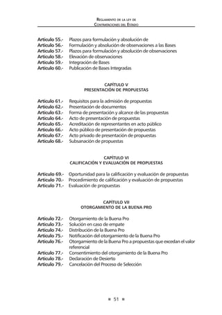 51 
Regl amento de l a l ey de 
Contratac iones del Estado 
Artículo 55.- Plazos para formulación y absolución de 
Artículo 56.- Formulación y absolución de observaciones a las Bases 
Artículo 57.- Plazos para formulación y absolución de observaciones 
Artículo 58.- Elevación de observaciones 
Artículo 59.- Integración de Bases 
Artículo 60.- Publicación de Bases Integradas 
CAPÍTULO V 
PRESENTACIÓN DE PROPUESTAS 
Artículo 61.- Requisitos para la admisión de propuestas 
Artículo 62.- Presentación de documentos 
Artículo 63.- Forma de presentación y alcance de las propuestas 
Artículo 64.- Acto de presentación de propuestas 
Artículo 65.- Acreditación de representantes en acto público 
Artículo 66.- Acto público de presentación de propuestas 
Artículo 67.- Acto privado de presentación de propuestas 
Artículo 68.- Subsanación de propuestas 
CAPÍTULO VI 
CALIFICACIÓN Y EVALUACIÓN DE PROPUESTAS 
Artículo 69.- Oportunidad para la calificación y evaluación de propuestas 
Artículo 70.- Procedimiento de calificación y evaluación de propuestas 
Artículo 71.- Evaluación de propuestas 
CAPÍTULO VII 
OTORGAMIENTO DE LA BUENA PRO 
Artículo 72.- Otorgamiento de la Buena Pro 
Artículo 73.- Solución en caso de empate 
Artículo 74.- Distribución de la Buena Pro 
Artículo 75.- Notificación del otorgamiento de la Buena Pro 
Artículo 76.- Otorgamiento de la Buena Pro a propuestas que excedan el valor referencial 
Artículo 77.- Consentimiento del otorgamiento de la Buena Pro 
Artículo 78.- Declaración de Desierto 
Artículo 79.- Cancelación del Proceso de Selección  