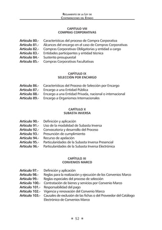 Regl amento de l a Ley de 
Contratac iones del Estado 
52 
CAPITULO VIII 
COMPRAS CORPORATIVAS 
Artículo 80.- Características del proceso de Compra Corporativa 
Artículo 81.- Alcances del encargo en el caso de Compras Corporativas 
Artículo 82.- Compras Corporativas Obligatorias y entidad a cargo 
Artículo 83.- Entidades participantes y entidad técnica 
Artículo 84.- Sustento presupuestal 
Artículo 85.- Compras Corporativas Facultativas 
CAPÍTULO IX 
SELECCIÓN POR ENCARGO 
Artículo 86.- Características del Proceso de Selección por Encargo 
Artículo 87.- Encargo a una Entidad Pública 
Artículo 88.- Encargo a una Entidad Privada, nacional o internacional 
Artículo 89.- Encargo a Organismos Internacionales 
CAPÍTULO X 
SUBASTA INVERSA 
Artículo 90.- Definición y aplicación 
Artículo 91.- Uso de la modalidad de Subasta Inversa 
Artículo 92.- Convocatoria y desarrollo del Proceso 
Artículo 93.- Presunción de cumplimiento 
Artículo 94.- Recurso de apelación 
Artículo 95.- Particularidades de la Subasta Inversa Presencial 
Artículo 96.- Particularidades de la Subasta Inversa Electrónica 
CAPÍTULO XI 
CONVENIOS MARCO 
Artículo 97.- Definición y aplicación 
Artículo 98.- Reglas para la realización y ejecución de los Convenios Marco 
Artículo 99.- Reglas especiales del proceso de selección 
Artículo 100.- Contratación de bienes y servicios por Convenio Marco 
Artículo 101.- Responsabilidad del pago 
Artículo 102.- Vigencia y renovación del Convenio Marco 
Artículo 103.- Causales de exclusión de las fichas o del Proveedor del Catálogo Electrónico de Convenios Marco  