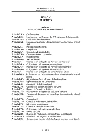 Regl amento de l a Ley de 
Contratac iones del Estado 
58 
TITULO V 
REGISTROS 
CAPÍTULO I 
REGISTRO NACIONAL DE PROVEEDORES 
Artículo 251.- Conformación 
Artículo 252.- Inscripción en los Registros del RNP y vigencia de la inscripción 
Artículo 253.- Calificación de Subcontratos 
Artículo 254.- Fiscalización posterior a los procedimientos tramitados ante el RNP 
Artículo 255.- Proveedores extranjeros 
Artículo 256.- Excepciones 
Artículo 257.- Categorías y Especialidades 
Artículo 258.- Comunicación de ocurrencias 
Artículo 259.- Impedimentos 
Artículo 260.- Socios Comunes 
Artículo 261.- Inscripción en el Registro de Proveedores de Bienes 
Artículo 262.- Obligaciones de los proveedores de bienes 
Artículo 263.- Inscripción en el Registro de Proveedores de Servicios 
Artículo 264.- Obligaciones de los proveedores de servicios 
Artículo 265.- Inscripción en el Registro de Consultores de Obras 
Artículo 266.- Profesión de las personas naturales e integrantes del plantel técnico 
Artículo 267.- Asignación de Especialidades de los Consultores 
Artículo 268.- Especialidades de los Consultores 
Artículo 269.- Ampliación de la Especialidad 
Artículo 270.- Obligaciones de los Consultores de Obras 
Artículo 271.- Récord de Consultoría de Obras 
Artículo 272.- Inscripción en el Registro de Ejecutores de Obras 
Artículo 273.- Profesión de las personas naturales e integrantes del plantel técnico 
Artículo 274.- Categorización 
Artículo 275.- Capacidad Máxima de Contratación 
Artículo 276.- Número de profesionales 
Artículo 277.- Capacidad Libre de Contratación 
Artículo 278.- Obligaciones de los ejecutores de obras 
Artículo 279.- Récord de Obras 
Artículo 280.- Registro de Inhabilitados para contratar con el Estado 
Artículo 281.- Publicación del Registro de Inhabilitados 
Artículo 282.- Constancia de no estar Inhabilitado para contratar con el Estado  