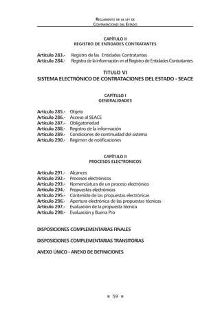 59 
Regl amento de l a l ey de 
Contratac iones del Estado 
CAPÍTULO II 
REGISTRO DE ENTIDADES CONTRATANTES 
Artículo 283.- Registro de las Entidades Contratantes 
Artículo 284.- Registro de la información en el Registro de Entidades Contratantes 
TITULO VI 
SISTEMA ELECTRÓNICO DE CONTRATACIONES DEL ESTADO - SEACE 
CAPÍTULO I 
GENERALIDADES 
Artículo 285.- Objeto 
Artículo 286.- Acceso al SEACE 
Artículo 287.- Obligatoriedad 
Artículo 288.- Registro de la información 
Artículo 289.- Condiciones de continuidad del sistema 
Artículo 290.- Régimen de notificaciones 
CAPÍTULO II 
PROCESOS ELECTRONICOS 
Artículo 291.- Alcances 
Artículo 292.- Procesos electrónicos 
Artículo 293.- Nomenclatura de un proceso electrónico 
Artículo 294.- Propuestas electrónicas 
Artículo 295.- Contenido de las propuestas electrónicas 
Artículo 296.- Apertura electrónica de las propuestas técnicas 
Artículo 297.- Evaluación de la propuesta técnica 
Artículo 298.- Evaluación y Buena Pro 
DISPOSICIONES COMPLEMENTARIAS FINALES 
DISPOSICIONES COMPLEMENTARIAS TRANSITORIAS 
ANEXO ÚNICO - ANEXO DE DEFINICIONES  