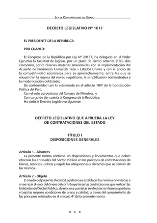 Ley de Contratac iones del Estado 
6 
DECRETO LEGISLATIVO Nº 1017 
EL PRESIDENTE DE LA REPÚBLICA 
POR CUANTO: 
El Congreso de la República por Ley Nº 29157, ha delegado en el Poder Ejecutivo la facultad de legislar, por un plazo de ciento ochenta (180) días calendario, sobre diversas materias relacionadas con la implementación del Acuerdo de Promoción Comercial Perú – Estados Unidos y con el apoyo de la competitividad económica para su aprovechamiento; entre las que se encuentran la mejora del marco regulatorio, la simplificación administrativa y la modernización del Estado; 
De conformidad con lo establecido en el artículo 104º de la Constitución Política del Perú; 
Con el voto aprobatorio del Consejo de Ministros; y, 
Con cargo de dar cuenta al Congreso de la República; 
Ha dado el Decreto Legislativo siguiente: 
DECRETO LEGISLATIVO QUE APRUEBA LA LEY 
DE CONTRATACIONES DEL ESTADO 
TÍTULO I 
DISPOSICIONES GENERALES 
Artículo 1.- Alcances 
La presente norma contiene las disposiciones y lineamientos que deben observar las Entidades del Sector Público en los procesos de contrataciones de bienes, servicios u obras y regula las obligaciones y derechos que se derivan de los mismos. 
Artículo 2.- Objeto 
El objeto del presente Decreto Legislativo es establecer las normas orientadas a maximizar el valor del dinero del contribuyente en las contrataciones que realicen las Entidades del Sector Público, de manera que éstas se efectúen en forma oportuna y bajo las mejores condiciones de precio y calidad, a través del cumplimiento de los principios señalados en el artículo 4º de la presente norma. 
 