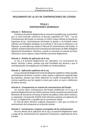Regl amento de l a Ley de 
Contratac iones del Estado 
60 
REGLAMENTO DE LA LEY DE CONTRATACIONES DEL ESTADO 
TÍTULO I 
DISPOSICIONES GENERALES 
Artículo 1.- Referencias 
Cuando en el presente Reglamento se mencione la palabra Ley, se entenderá que se está haciendo referencia al Decreto Legislativo Nº 1017 - Ley de Contrataciones del Estado; la mención al «OSCE» estará referida al Organismo Supervisor de las Contrataciones del Estado; la alusión a «la Entidad» estará referida a las Entidades señaladas en el artículo 3° de la Ley, la referencia a «el Tribunal» se entenderá que alude al Tribunal de Contrataciones del Estado, al «SEACE» al Sistema Electrónico de Contrataciones del Estado y al «RNP» al Registro Nacional de Proveedores. Asimismo, cuando se mencione un artículo sin hacer referencia a norma alguna, estará referido al presente Reglamento. 
Artículo 2.- Ámbito de aplicación de la Ley 
La Ley y el presente Reglamento son aplicables a la contratación de bienes, servicios y obras, siempre que sean brindados por terceros y que la contraprestación sea pagada por la Entidad con fondos públicos. 
Artículo 3.- Aplicación supletoria de la Ley 
La Ley y el presente Reglamento serán de aplicación supletoria a todas aquellas contrataciones de bienes, servicios u obras sujetas a regímenes especiales bajo ley específica, siempre que dicha aplicación no resulte incompatible con las normas específicas que las regulan y sirvan para cubrir un vacío o deficiencia de dichas normas. 
Artículo 4.- Competencias en materia de contrataciones del Estado 
Las normas sobre contrataciones del Estado establecidas en la Ley y el presente Reglamento son de ámbito nacional, siendo competencia exclusiva del Ministerio de Economía y Finanzas el diseño de políticas sobre dicha materia y su regulación. Corresponde al OSCE emitir directivas respecto a la aplicación de la Ley y su Reglamento, y aquellas que la normativa le asigne. 
Es nulo de pleno derecho cualquier disposición o acto que se emita en contravención de lo dispuesto en el párrafo anterior. 
Artículo 5.- Funcionarios y órganos encargados de las contrataciones 
Para los efectos de la aplicación de la Ley y el presente Reglamento están a cargo de las contrataciones los siguientes funcionarios y dependencias de la Entidad:  