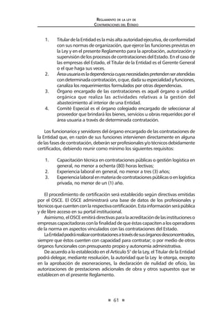 61 
Regl amento de l a l ey de 
Contratac iones del Estado 
1. Titular de la Entidad es la más alta autoridad ejecutiva, de conformidad con sus normas de organización, que ejerce las funciones previstas en la Ley y en el presente Reglamento para la aprobación, autorización y supervisión de los procesos de contrataciones del Estado. En el caso de las empresas del Estado, el Titular de la Entidad es el Gerente General o el que haga sus veces. 
2. Área usuaria es la dependencia cuyas necesidades pretenden ser atendidas con determinada contratación, o que, dada su especialidad y funciones, canaliza los requerimientos formulados por otras dependencias. 
3. Órgano encargado de las contrataciones es aquél órgano o unidad orgánica que realiza las actividades relativas a la gestión del abastecimiento al interior de una Entidad. 
4. Comité Especial es el órgano colegiado encargado de seleccionar al proveedor que brindará los bienes, servicios u obras requeridos por el área usuaria a través de determinada contratación. 
Los funcionarios y servidores del órgano encargado de las contrataciones de la Entidad que, en razón de sus funciones intervienen directamente en alguna de las fases de contratación, deberán ser profesionales y/o técnicos debidamente certificados, debiendo reunir como mínimo los siguientes requisitos: 
1. Capacitación técnica en contrataciones públicas o gestión logística en general, no menor a ochenta (80) horas lectivas; 
2. Experiencia laboral en general, no menor a tres (3) años; 
3. Experiencia laboral en materia de contrataciones públicas o en logística privada, no menor de un (1) año. 
El procedimiento de certificación será establecido según directivas emitidas por el OSCE. El OSCE administrará una base de datos de los profesionales y técnicos que cuenten con la respectiva certificación. Esta información será pública y de libre acceso en su portal institucional. 
Asimismo, el OSCE emitirá directivas para la acreditación de las instituciones o empresas capacitadoras con la finalidad de que éstas capaciten a los operadores de la norma en aspectos vinculados con las contrataciones del Estado. 
La Entidad podrá realizar contrataciones a través de sus órganos desconcentrados, siempre que éstos cuenten con capacidad para contratar; o por medio de otros órganos funcionales con presupuesto propio y autonomía administrativa. 
De acuerdo a lo establecido en el Artículo 5° de la Ley, el Titular de la Entidad podrá delegar, mediante resolución, la autoridad que la Ley le otorga, excepto en la aprobación de exoneraciones, la declaración de nulidad de oficio, las autorizaciones de prestaciones adicionales de obra y otros supuestos que se establecen en el presente Reglamento.  