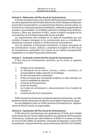 Regl amento de l a Ley de 
Contratac iones del Estado 
62 
Artículo 6.- Elaboración del Plan Anual de Contrataciones 
En la fase de programación y formulación del Presupuesto Institucional, cada una de las dependencias de la Entidad determinará, dentro del plazo señalado por la normativa correspondiente, sus requerimientos de bienes, servicios y obras, en función de sus metas presupuestarias establecidas, señalando la programación de acuerdo a sus prioridades. Las Entidades utilizarán el Catálogo Único de Bienes, Servicios y Obras que administra el OSCE, siendo el órgano encargado de las contrataciones de la Entidad responsable de esta actividad. 
Los requerimientos serán incluidos en el cuadro de necesidades que será remitido al órgano encargado de las contrataciones para su consolidación, valorización y posterior inclusión en el Plan Anual de Contrataciones. 
Una vez aprobado el Presupuesto Institucional, el órgano encargado de las contrataciones revisará, evaluará y actualizará el proyecto de Plan Anual de Contrataciones sujetándolo a los montos de los créditos presupuestarios establecidos en el citado Presupuesto Institucional. 
Artículo 7.- Contenido mínimo del Plan Anual de Contrataciones 
El Plan Anual de Contrataciones contendrá, por lo menos, la siguiente información: 
1. El objeto de la contratación; 
2. La descripción de los bienes, servicios u obras a contratar y el correspondiente código asignado en el Catálogo; 
3. El valor estimado de la contratación; 
4. El tipo de proceso que corresponde al objeto y su valor estimado, así como la modalidad de selección; 
5. La fuente de financiamiento; 
6. El tipo de moneda; 
7. Los niveles de centralización o desconcentración de la facultad de contratar; y 
8. La fecha prevista de la convocatoria. 
El Plan Anual de Contrataciones considerará todas las contrataciones, con independencia del tipo del proceso de selección y/o el régimen legal que las regule. 
No será obligatorio incluir en el Plan Anual de Contrataciones las Adjudicaciones de Menor Cuantía no programables. 
Artículo 8.- Aprobación del Plan Anual de Contrataciones 
El Plan Anual de Contrataciones será aprobado por el Titular de la Entidad dentro de los quince (15) días hábiles siguientes a la aprobación del Presupuesto Institucional y publicado por cada Entidad en el SEACE en un plazo no mayor de cinco (5) días hábiles de aprobado, incluyendo el dispositivo o documento de aprobación. Excepcionalmente y previa autorización del OSCE, las Entidades  