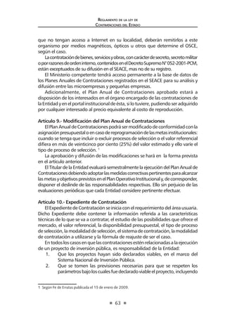 63 
Regl amento de l a l ey de 
Contratac iones del Estado 
que no tengan acceso a Internet en su localidad, deberán remitirlos a este organismo por medios magnéticos, ópticos u otros que determine el OSCE, según el caso. 
La contratación de bienes, servicios y obras, con carácter de secreto, secreto militar o por razones de orden interno, contenidos en el Decreto Supremo N° 052-2001-PCM, están exceptuados de su difusión en el SEACE, mas no de su registro. 
El Ministerio competente tendrá acceso permanente a la base de datos de los Planes Anuales de Contrataciones registrados en el SEACE para su análisis y difusión entre las microempresas y pequeñas empresas. 
Adicionalmente, el Plan Anual de Contrataciones aprobado estará a disposición de los interesados en el órgano encargado de las contrataciones de la Entidad y en el portal institucional de ésta, si lo tuviere, pudiendo ser adquirido por cualquier interesado al precio equivalente al costo de reproducción. 
Artículo 9.- Modificación del Plan Anual de Contrataciones 
El Plan Anual de Contrataciones podrá ser modificado de conformidad con la asignación presupuestal o en caso de reprogramación de las metas institucionales: cuando se tenga que incluir o excluir procesos de selección o el valor referencial difiera en más de veinticinco por ciento (25%) del valor estimado y ello varíe el tipo de proceso de selección. 1 
La aprobación y difusión de las modificaciones se hará en la forma prevista en el artículo anterior. 
El Titular de la Entidad evaluará semestralmente la ejecución del Plan Anual de Contrataciones debiendo adoptar las medidas correctivas pertinentes para alcanzar las metas y objetivos previstos en el Plan Operativo Institucional y, de corresponder, disponer el deslinde de las responsabilidades respectivas. Ello sin perjuicio de las evaluaciones periódicas que cada Entidad considere pertinente efectuar. 
Artículo 10.- Expediente de Contratación 
El Expediente de Contratación se inicia con el requerimiento del área usuaria. Dicho Expediente debe contener la información referida a las características técnicas de lo que se va a contratar, el estudio de las posibilidades que ofrece el mercado, el valor referencial, la disponibilidad presupuestal, el tipo de proceso de selección, la modalidad de selección, el sistema de contratación, la modalidad de contratación a utilizarse y la fórmula de reajuste de ser el caso. 
En todos los casos en que las contrataciones estén relacionadas a la ejecución de un proyecto de inversión pública, es responsabilidad de la Entidad: 
1. Que los proyectos hayan sido declarados viables, en el marco del Sistema Nacional de Inversión Pública. 
2. Que se tomen las previsiones necesarias para que se respeten los parámetros bajo los cuales fue declarado viable el proyecto, incluyendo 
1 Según Fe de Erratas publicada el 15 de enero de 2009.  