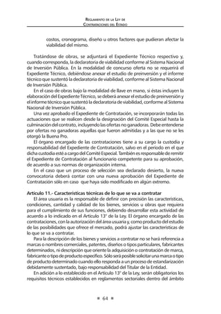 Regl amento de l a Ley de 
Contratac iones del Estado 
64 
costos, cronograma, diseño u otros factores que pudieran afectar la viabilidad del mismo. 
Tratándose de obras, se adjuntará el Expediente Técnico respectivo y, cuando corresponda, la declaratoria de viabilidad conforme al Sistema Nacional de Inversión Pública. En la modalidad de concurso oferta no se requerirá el Expediente Técnico, debiéndose anexar el estudio de preinversión y el informe técnico que sustentó la declaratoria de viabilidad, conforme al Sistema Nacional de Inversión Pública. 
En el caso de obras bajo la modalidad de llave en mano, si éstas incluyen la elaboración del Expediente Técnico, se deberá anexar el estudio de preinversión y el informe técnico que sustentó la declaratoria de viabilidad, conforme al Sistema Nacional de Inversión Pública. 
Una vez aprobado el Expediente de Contratación, se incorporarán todas las actuaciones que se realicen desde la designación del Comité Especial hasta la culminación del contrato, incluyendo las ofertas no ganadoras. Debe entenderse por ofertas no ganadoras aquellas que fueron admitidas y a las que no se les otorgó la Buena Pro. 
El órgano encargado de las contrataciones tiene a su cargo la custodia y responsabilidad del Expediente de Contratación, salvo en el período en el que dicha custodia esté a cargo del Comité Especial. También es responsable de remitir el Expediente de Contratación al funcionario competente para su aprobación, de acuerdo a sus normas de organización interna. 
En el caso que un proceso de selección sea declarado desierto, la nueva convocatoria deberá contar con una nueva aprobación del Expediente de Contratación sólo en caso que haya sido modificado en algún extremo. 
Artículo 11.- Características técnicas de lo que se va a contratar 
El área usuaria es la responsable de definir con precisión las características, condiciones, cantidad y calidad de los bienes, servicios u obras que requiera para el cumplimiento de sus funciones, debiendo desarrollar esta actividad de acuerdo a lo indicado en el Artículo 13° de la Ley. El órgano encargado de las contrataciones, con la autorización del área usuaria y, como producto del estudio de las posibilidades que ofrece el mercado, podrá ajustar las características de lo que se va a contratar. 
Para la descripción de los bienes y servicios a contratar no se hará referencia a marcas o nombres comerciales, patentes, diseños o tipos particulares, fabricantes determinados, ni descripción que oriente la adquisición o contratación de marca, fabricante o tipo de producto específico. Sólo será posible solicitar una marca o tipo de producto determinado cuando ello responda a un proceso de estandarización debidamente sustentado, bajo responsabilidad del Titular de la Entidad. 
En adición a lo establecido en el Artículo 13° de la Ley, serán obligatorios los requisitos técnicos establecidos en reglamentos sectoriales dentro del ámbito  