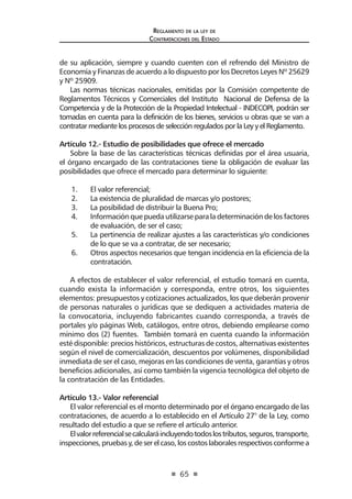 65 
Regl amento de l a l ey de 
Contratac iones del Estado 
de su aplicación, siempre y cuando cuenten con el refrendo del Ministro de Economía y Finanzas de acuerdo a lo dispuesto por los Decretos Leyes Nº 25629 y Nº 25909. 
Las normas técnicas nacionales, emitidas por la Comisión competente de Reglamentos Técnicos y Comerciales del Instituto Nacional de Defensa de la Competencia y de la Protección de la Propiedad Intelectual - INDECOPI, podrán ser tomadas en cuenta para la definición de los bienes, servicios u obras que se van a contratar mediante los procesos de selección regulados por la Ley y el Reglamento. 
Artículo 12.- Estudio de posibilidades que ofrece el mercado 
Sobre la base de las características técnicas definidas por el área usuaria, el órgano encargado de las contrataciones tiene la obligación de evaluar las posibilidades que ofrece el mercado para determinar lo siguiente: 
1. El valor referencial; 
2. La existencia de pluralidad de marcas y/o postores; 
3. La posibilidad de distribuir la Buena Pro; 
4. Información que pueda utilizarse para la determinación de los factores de evaluación, de ser el caso; 
5. La pertinencia de realizar ajustes a las características y/o condiciones de lo que se va a contratar, de ser necesario; 
6. Otros aspectos necesarios que tengan incidencia en la eficiencia de la contratación. 
A efectos de establecer el valor referencial, el estudio tomará en cuenta, cuando exista la información y corresponda, entre otros, los siguientes elementos: presupuestos y cotizaciones actualizados, los que deberán provenir de personas naturales o jurídicas que se dediquen a actividades materia de la convocatoria, incluyendo fabricantes cuando corresponda, a través de portales y/o páginas Web, catálogos, entre otros, debiendo emplearse como mínimo dos (2) fuentes. También tomará en cuenta cuando la información esté disponible: precios históricos, estructuras de costos, alternativas existentes según el nivel de comercialización, descuentos por volúmenes, disponibilidad inmediata de ser el caso, mejoras en las condiciones de venta, garantías y otros beneficios adicionales, así como también la vigencia tecnológica del objeto de la contratación de las Entidades. 
Artículo 13.- Valor referencial 
El valor referencial es el monto determinado por el órgano encargado de las contrataciones, de acuerdo a lo establecido en el Artículo 27° de la Ley, como resultado del estudio a que se refiere el artículo anterior. 
El valor referencial se calculará incluyendo todos los tributos, seguros, transporte, inspecciones, pruebas y, de ser el caso, los costos laborales respectivos conforme a  