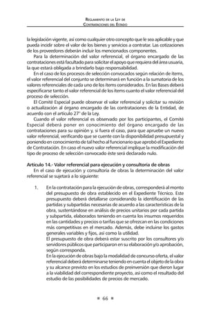 Regl amento de l a Ley de 
Contratac iones del Estado 
66 
la legislación vigente, así como cualquier otro concepto que le sea aplicable y que pueda incidir sobre el valor de los bienes y servicios a contratar. Las cotizaciones de los proveedores deberán incluir los mencionados componentes. 
Para la determinación del valor referencial, el órgano encargado de las contrataciones está facultado para solicitar el apoyo que requiera del área usuaria, la que estará obligada a brindarlo bajo responsabilidad. 
En el caso de los procesos de selección convocados según relación de ítems, el valor referencial del conjunto se determinará en función a la sumatoria de los valores referenciales de cada uno de los ítems considerados. En las Bases deberá especificarse tanto el valor referencial de los ítems cuanto el valor referencial del proceso de selección. 
El Comité Especial puede observar el valor referencial y solicitar su revisión o actualización al órgano encargado de las contrataciones de la Entidad, de acuerdo con el artículo 27° de la Ley. 
Cuando el valor referencial es observado por los participantes, el Comité Especial deberá poner en conocimiento del órgano encargado de las contrataciones para su opinión y, si fuera el caso, para que apruebe un nuevo valor referencial, verificando que se cuente con la disponibilidad presupuestal y poniendo en conocimiento de tal hecho al funcionario que aprobó el Expediente de Contratación. En caso el nuevo valor referencial implique la modificación del tipo de proceso de selección convocado éste será declarado nulo. 
Artículo 14.- Valor referencial para ejecución y consultoría de obras 
En el caso de ejecución y consultoría de obras la determinación del valor referencial se sujetará a lo siguiente: 
1. En la contratación para la ejecución de obras, corresponderá al monto del presupuesto de obra establecido en el Expediente Técnico. Este presupuesto deberá detallarse considerando la identificación de las partidas y subpartidas necesarias de acuerdo a las características de la obra, sustentándose en análisis de precios unitarios por cada partida y subpartida, elaborados teniendo en cuenta los insumos requeridos en las cantidades y precios o tarifas que se ofrezcan en las condiciones más competitivas en el mercado. Además, debe incluirse los gastos generales variables y fijos, así como la utilidad. 
El presupuesto de obra deberá estar suscrito por los consultores y/o servidores públicos que participaron en su elaboración y/o aprobación, según corresponda. 
En la ejecución de obras bajo la modalidad de concurso oferta, el valor referencial deberá determinarse teniendo en cuenta el objeto de la obra y su alcance previsto en los estudios de preinversión que dieron lugar a la viabilidad del correspondiente proyecto, así como el resultado del estudio de las posibilidades de precios de mercado.  