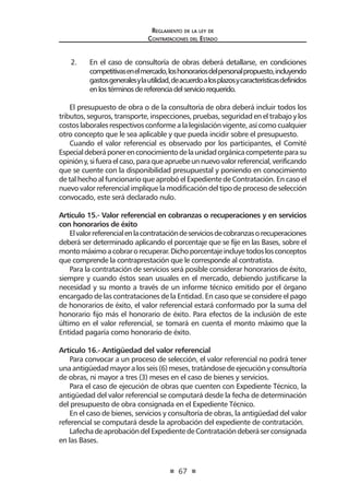 67 
Regl amento de l a l ey de 
Contratac iones del Estado 
2. En el caso de consultoría de obras deberá detallarse, en condiciones competitivas en el mercado, los honorarios del personal propuesto, incluyendo gastos generales y la utilidad, de acuerdo a los plazos y características definidos en los términos de referencia del servicio requerido. 
El presupuesto de obra o de la consultoría de obra deberá incluir todos los tributos, seguros, transporte, inspecciones, pruebas, seguridad en el trabajo y los costos laborales respectivos conforme a la legislación vigente, así como cualquier otro concepto que le sea aplicable y que pueda incidir sobre el presupuesto. 
Cuando el valor referencial es observado por los participantes, el Comité Especial deberá poner en conocimiento de la unidad orgánica competente para su opinión y, si fuera el caso, para que apruebe un nuevo valor referencial, verificando que se cuente con la disponibilidad presupuestal y poniendo en conocimiento de tal hecho al funcionario que aprobó el Expediente de Contratación. En caso el nuevo valor referencial implique la modificación del tipo de proceso de selección convocado, este será declarado nulo. 
Artículo 15.- Valor referencial en cobranzas o recuperaciones y en servicios con honorarios de éxito 
El valor referencial en la contratación de servicios de cobranzas o recuperaciones deberá ser determinado aplicando el porcentaje que se fije en las Bases, sobre el monto máximo a cobrar o recuperar. Dicho porcentaje incluye todos los conceptos que comprende la contraprestación que le corresponde al contratista. 
Para la contratación de servicios será posible considerar honorarios de éxito, siempre y cuando éstos sean usuales en el mercado, debiendo justificarse la necesidad y su monto a través de un informe técnico emitido por el órgano encargado de las contrataciones de la Entidad. En caso que se considere el pago de honorarios de éxito, el valor referencial estará conformado por la suma del honorario fijo más el honorario de éxito. Para efectos de la inclusión de este último en el valor referencial, se tomará en cuenta el monto máximo que la Entidad pagaría como honorario de éxito. 
Artículo 16.- Antigüedad del valor referencial 
Para convocar a un proceso de selección, el valor referencial no podrá tener una antigüedad mayor a los seis (6) meses, tratándose de ejecución y consultoría de obras, ni mayor a tres (3) meses en el caso de bienes y servicios. 
Para el caso de ejecución de obras que cuenten con Expediente Técnico, la antigüedad del valor referencial se computará desde la fecha de determinación del presupuesto de obra consignada en el Expediente Técnico. 
En el caso de bienes, servicios y consultoría de obras, la antigüedad del valor referencial se computará desde la aprobación del expediente de contratación. 
Lafecha de aprobación del Expediente de Contratación deberá ser consignada en las Bases.  