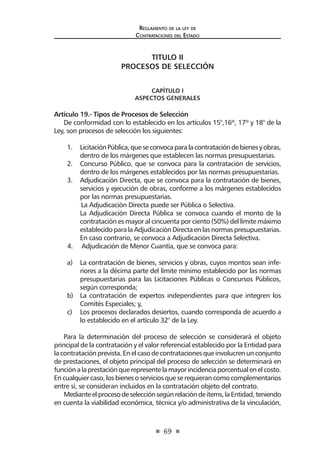 69 
Regl amento de l a l ey de 
Contratac iones del Estado 
TITULO II 
PROCESOS DE SELECCIÓN 
CAPÍTULO I 
ASPECTOS GENERALES 
Artículo 19.- Tipos de Procesos de Selección 
De conformidad con lo establecido en los artículos 15°,16º, 17º y 18° de la Ley, son procesos de selección los siguientes: 
1. Licitación Pública, que se convoca para la contratación de bienes y obras, dentro de los márgenes que establecen las normas presupuestarias. 
2. Concurso Público, que se convoca para la contratación de servicios, dentro de los márgenes establecidos por las normas presupuestarias. 
3. Adjudicación Directa, que se convoca para la contratación de bienes, servicios y ejecución de obras, conforme a los márgenes establecidos por las normas presupuestarias. 
La Adjudicación Directa puede ser Pública o Selectiva. 
La Adjudicación Directa Pública se convoca cuando el monto de la contratación es mayor al cincuenta por ciento (50%) del límite máximo establecido para la Adjudicación Directa en las normas presupuestarias. En caso contrario, se convoca a Adjudicación Directa Selectiva. 
4. Adjudicación de Menor Cuantía, que se convoca para: 
a) La contratación de bienes, servicios y obras, cuyos montos sean inferiores a la décima parte del límite mínimo establecido por las normas presupuestarias para las Licitaciones Públicas o Concursos Públicos, según corresponda; 
b) La contratación de expertos independientes para que integren los Comités Especiales; y, 
c) Los procesos declarados desiertos, cuando corresponda de acuerdo a lo establecido en el artículo 32° de la Ley. 
Para la determinación del proceso de selección se considerará el objeto principal de la contratación y el valor referencial establecido por la Entidad para la contratación prevista. En el caso de contrataciones que involucren un conjunto de prestaciones, el objeto principal del proceso de selección se determinará en función a la prestación que represente la mayor incidencia porcentual en el costo. En cualquier caso, los bienes o servicios que se requieran como complementarios entre sí, se consideran incluidos en la contratación objeto del contrato. 
Mediante el proceso de selección según relación de ítems, la Entidad, teniendo en cuenta la viabilidad económica, técnica y/o administrativa de la vinculación,  