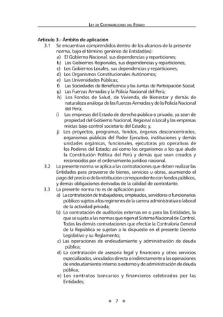 7 
Ley de Contratac iones del Estado 
Artículo 3.- Ámbito de aplicación 
3.1 Se encuentran comprendidos dentro de los alcances de la presente norma, bajo el término genérico de Entidad(es): 
a) El Gobierno Nacional, sus dependencias y reparticiones; 
b) Los Gobiernos Regionales, sus dependencias y reparticiones; 
c) Los Gobiernos Locales, sus dependencias y reparticiones; 
d) Los Organismos Constitucionales Autónomos; 
e) Las Universidades Públicas; 
f) Las Sociedades de Beneficencia y las Juntas de Participación Social; 
g) Las Fuerzas Armadas y la Policía Nacional del Perú; 
h) Los Fondos de Salud, de Vivienda, de Bienestar y demás de naturaleza análoga de las Fuerzas Armadas y de la Policía Nacional del Perú; 
i) Las empresas del Estado de derecho público o privado, ya sean de propiedad del Gobierno Nacional, Regional o Local y las empresas mixtas bajo control societario del Estado; y, 
j) Los proyectos, programas, fondos, órganos desconcentrados, organismos públicos del Poder Ejecutivo, instituciones y demás unidades orgánicas, funcionales, ejecutoras y/o operativas de los Poderes del Estado; así como los organismos a los que alude la Constitución Política del Perú y demás que sean creados y reconocidos por el ordenamiento jurídico nacional. 
3.2 La presente norma se aplica a las contrataciones que deben realizar las Entidades para proveerse de bienes, servicios u obras, asumiendo el pago del precio o de la retribución correspondiente con fondos públicos, y demás obligaciones derivadas de la calidad de contratante. 
3.3 La presente norma no es de aplicación para: 
a) La contratación de trabajadores, empleados, servidores o funcionarios públicos sujetos a los regímenes de la carrera administrativa o laboral de la actividad privada; 
b) La contratación de auditorías externas en o para las Entidades, la que se sujeta a las normas que rigen el Sistema Nacional de Control. Todas las demás contrataciones que efectúe la Contraloría General de la República se sujetan a lo dispuesto en el presente Decreto Legislativo y su Reglamento; 
c) Las operaciones de endeudamiento y administración de deuda pública; 
d) La contratación de asesoría legal y financiera y otros servicios especializados, vinculados directa o indirectamente a las operaciones de endeudamiento interno o externo y de administración de deuda pública; 
e) Los contratos bancarios y financieros celebrados por las Entidades;  