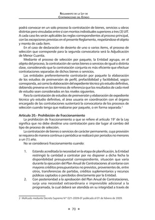 Regl amento de l a Ley de 
Contratac iones del Estado 
70 
podrá convocar en un solo proceso la contratación de bienes, servicios u obras distintas pero vinculadas entre sí con montos individuales superiores a tres (3) UIT. A cada caso les serán aplicables las reglas correspondientes al proceso principal, con las excepciones previstas en el presente Reglamento, respetándose el objeto y monto de cada ítem. 
En el caso de declaración de desierto de uno o varios ítems, el proceso de selección que corresponde para la segunda convocatoria será la Adjudicación de Menor Cuantía. 
Mediante el proceso de selección por paquete, la Entidad agrupa, en el objeto del proceso, la contratación de varios bienes o servicios de igual o distinta clase, considerando que la contratación conjunta es más eficiente que efectuar contrataciones separadas de dichos bienes o servicios. 
Las entidades preferentemente contratarán por paquete la elaboración de los estudios de preinversión de perfil, prefactibilidad y factibilidad, según corresponda, así como la elaboración del expediente técnico y/o estudio definitivo, debiendo preverse en los términos de referencia que los resultados de cada nivel de estudio sean considerados en los niveles siguientes. 
Para la contratación de estudios de preinversión y elaboración de expediente técnico y/o estudio definitivo, el área usuaria en coordinación con el órgano encargado de las contrataciones sustentará la convocatoria de los procesos de selección cuando tenga que realizarse por paquete, o en forma separada.2 
Artículo 20.- Prohibición de fraccionamiento 
La prohibición de fraccionamiento a que se refiere el artículo 19° de la Ley significa que no debe dividirse una contratación para dar lugar al cambio del tipo de proceso de selección. 
La contratación de bienes o servicios de carácter permanente, cuya provisión se requiera de manera continua o periódica se realizará por periodos no menores a un (1) año. 
No se considerará fraccionamiento cuando: 
1. Estando acreditada la necesidad en la etapa de planificación, la Entidad restringió la cantidad a contratar por no disponer a dicha fecha la disponibilidad presupuestal correspondiente, situación que varía durante la ejecución del Plan Anual de Contrataciones al contarse con mayores créditos presupuestarios no previstos, provenientes de, entre otros, transferencias de partidas, créditos suplementarios y recursos públicos captados o percibidos directamente por la Entidad. 
2. Con posterioridad a la aprobación del Plan Anual de Contrataciones, surja una necesidad extraordinaria e imprevisible adicional a la programada, la cual deberá ser atendida en su integridad a través de 
2 Moficado mediante Decreto Supremo Nº 021-2009-EF publicado el 01 de febrero de 2009.  