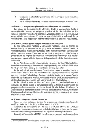 Regl amento de l a Ley de 
Contratac iones del Estado 
72 
3. Se deja sin efecto el otorgamiento de la Buena Pro por causa imputable a la Entidad. 
4. No se suscriba el contrato por las causales establecidas en el artículo 137°. 
Artículo 23.- Cómputo de plazos durante el Proceso de Selección 
Los plazos en los procesos de selección, desde su convocatoria hasta la suscripción del contrato, se computan por días hábiles. Son inhábiles los días sábado, domingo y feriados no laborables, y los declarados por el Poder Ejecutivo o autoridades competentes. El plazo excluye el día inicial e incluye el día de vencimiento, salvo disposición distinta establecida en el presente Reglamento. 
Artículo 24.- Plazos generales para Procesos de Selección 
En las Licitaciones Públicas y Concursos Públicos, entre las fechas de convocatoria y de presentación de propuestas no deberán mediar menos de veintidós (22) días hábiles, computados a partir del día siguiente de la publicación de la convocatoria en el SEACE. Asimismo, entre la integración de las Bases y la presentación de propuestas no podrán mediar menos de cinco (5) días hábiles, computados a partir del día siguiente de la publicación de las Bases integradas en el SEACE. 
En las Adjudicaciones Directas mediarán no menos de diez (10) días hábiles entre la convocatoria y la presentación de propuestas y tres (3) días hábiles entre la integración de las bases y la presentación de las propuestas. 
En las Adjudicaciones de Menor Cuantía para bienes y servicios, desde la convocatoria hasta la fecha de presentación de las propuestas existirá un plazo no menor de dos (2) días hábiles. En el caso de Adjudicaciones de Menor Cuantía derivadas de Licitaciones Públicas, Concursos Públicos y Adjudicaciones Directas declaradas desiertas, el plazo será no menor de seis (6) días hábiles. 
En las Adjudicaciones de Menor Cuantía para la consultoría de obras o ejecución de obras, desde la convocatoria hasta la fecha de presentación de propuestas deberán mediar no menos de seis (6) días hábiles. En el caso de Adjudicaciones de Menor Cuantía derivadas de Licitaciones Públicas, Concursos Públicos y Adjudicaciones Directas declaradas desiertas, el plazo será no menor de ocho (8) días hábiles.3 
Artículo 25.- Régimen de notificaciones 
Todos los actos realizados durante los procesos de selección se entenderán notificados el mismo día de su publicación en el SEACE. 
A solicitud del participante, en adición a la efectuada a través del SEACE, se le notificará personalmente en la sede de la Entidad o a la dirección de correo electrónico que consigne al momento de registrarse como participante. 
La notificación a través del SEACE prevalece sobre cualquier medio que se haya 
3 Modificado mediante Decreto Supremo Nº 021-2009-EF publicado el 01 de febrero de 2009.  