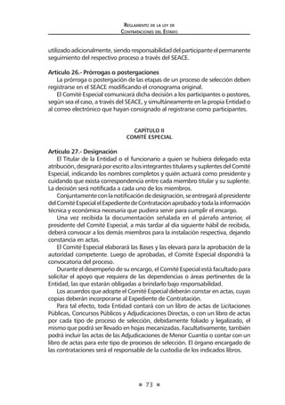 73 
Regl amento de l a l ey de 
Contratac iones del Estado 
utilizado adicionalmente, siendo responsabilidad del participante el permanente seguimiento del respectivo proceso a través del SEACE. 
Artículo 26.- Prórrogas o postergaciones 
La prórroga o postergación de las etapas de un proceso de selección deben registrarse en el SEACE modificando el cronograma original. 
El Comité Especial comunicará dicha decisión a los participantes o postores, según sea el caso, a través del SEACE, y simultáneamente en la propia Entidad o al correo electrónico que hayan consignado al registrarse como participantes. 
CAPÍTULO II 
COMITÉ ESPECIAL 
Artículo 27.- Designación 
El Titular de la Entidad o el funcionario a quien se hubiera delegado esta atribución, designará por escrito a los integrantes titulares y suplentes del Comité Especial, indicando los nombres completos y quién actuará como presidente y cuidando que exista correspondencia entre cada miembro titular y su suplente. La decisión será notificada a cada uno de los miembros. 
Conjuntamente con la notificación de designación, se entregará al presidente del Comité Especial el Expediente de Contratación aprobado y toda la información técnica y económica necesaria que pudiera servir para cumplir el encargo. 
Una vez recibida la documentación señalada en el párrafo anterior, el presidente del Comité Especial, a más tardar al día siguiente hábil de recibida, deberá convocar a los demás miembros para la instalación respectiva, dejando constancia en actas. 
El Comité Especial elaborará las Bases y las elevará para la aprobación de la autoridad competente. Luego de aprobadas, el Comité Especial dispondrá la convocatoria del proceso. 
Durante el desempeño de su encargo, el Comité Especial está facultado para solicitar el apoyo que requiera de las dependencias o áreas pertinentes de la Entidad, las que estarán obligadas a brindarlo bajo responsabilidad. 
Los acuerdos que adopte el Comité Especial deberán constar en actas, cuyas copias deberán incorporarse al Expediente de Contratación. 
Para tal efecto, toda Entidad contará con un libro de actas de Licitaciones Públicas, Concursos Públicos y Adjudicaciones Directas, o con un libro de actas por cada tipo de proceso de selección, debidamente foliado y legalizado, el mismo que podrá ser llevado en hojas mecanizadas. Facultativamente, también podrá incluir las actas de las Adjudicaciones de Menor Cuantía o contar con un libro de actas para este tipo de procesos de selección. El órgano encargado de las contrataciones será el responsable de la custodia de los indicados libros.  