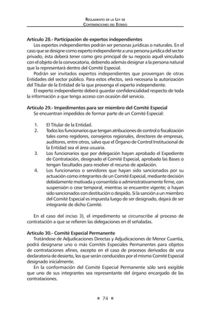Regl amento de l a Ley de 
Contratac iones del Estado 
74 
Artículo 28.- Participación de expertos independientes 
Los expertos independientes podrán ser personas jurídicas o naturales. En el caso que se designe como experto independiente a una persona jurídica del sector privado, ésta deberá tener como giro principal de su negocio aquél vinculado con el objeto de la convocatoria, debiendo además designar a la persona natural que la representará dentro del Comité Especial. 
Podrán ser invitados expertos independientes que provengan de otras Entidades del sector público. Para estos efectos, será necesaria la autorización del Titular de la Entidad de la que provenga el experto independiente. 
El experto independiente deberá guardar confidencialidad respecto de toda la información a que tenga acceso con ocasión del servicio. 
Artículo 29.- Impedimentos para ser miembro del Comité Especial 
Se encuentran impedidos de formar parte de un Comité Especial: 
1. El Titular de la Entidad. 
2. Todos los funcionarios que tengan atribuciones de control o fiscalización tales como regidores, consejeros regionales, directores de empresas, auditores, entre otros, salvo que el Órgano de Control Institucional de la Entidad sea el área usuaria. 
3. Los funcionarios que por delegación hayan aprobado el Expediente de Contratación, designado el Comité Especial, aprobado las Bases o tengan facultades para resolver el recurso de apelación. 
4. Los funcionarios o servidores que hayan sido sancionados por su actuación como integrantes de un Comité Especial, mediante decisión debidamente motivada y consentida o administrativamente firme, con suspensión o cese temporal, mientras se encuentre vigente; o hayan sido sancionados con destitución o despido. Si la sanción a un miembro del Comité Especial es impuesta luego de ser designado, dejará de ser integrante de dicho Comité. 
En el caso del inciso 3), el impedimento se circunscribe al proceso de contratación a que se refieren las delegaciones en él señaladas. 
Artículo 30.- Comité Especial Permanente 
Tratándose de Adjudicaciones Directas y Adjudicaciones de Menor Cuantía, podrá designarse uno o más Comités Especiales Permanentes para objetos de contrataciones afines, excepto en el caso de procesos derivados de una declaratoria de desierto, los que serán conducidos por el mismo Comité Especial designado inicialmente. 
En la conformación del Comité Especial Permanente sólo será exigible que uno de sus integrantes sea representante del órgano encargado de las contrataciones.  