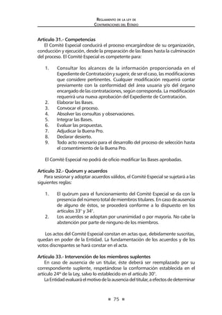 75 
Regl amento de l a l ey de 
Contratac iones del Estado 
Artículo 31.- Competencias 
El Comité Especial conducirá el proceso encargándose de su organización, conducción y ejecución, desde la preparación de las Bases hasta la culminación del proceso. El Comité Especial es competente para: 
1. Consultar los alcances de la información proporcionada en el Expediente de Contratación y sugerir, de ser el caso, las modificaciones que considere pertinentes. Cualquier modificación requerirá contar previamente con la conformidad del área usuaria y/o del órgano encargado de las contrataciones, según corresponda. La modificación requerirá una nueva aprobación del Expediente de Contratación. 
2. Elaborar las Bases. 
3. Convocar el proceso. 
4. Absolver las consultas y observaciones. 
5. Integrar las Bases. 
6. Evaluar las propuestas. 
7. Adjudicar la Buena Pro. 
8. Declarar desierto. 
9. Todo acto necesario para el desarrollo del proceso de selección hasta el consentimiento de la Buena Pro. 
El Comité Especial no podrá de oficio modificar las Bases aprobadas. 
Artículo 32.- Quórum y acuerdos 
Para sesionar y adoptar acuerdos válidos, el Comité Especial se sujetará a las siguientes reglas: 
1. El quórum para el funcionamiento del Comité Especial se da con la presencia del número total de miembros titulares. En caso de ausencia de alguno de éstos, se procederá conforme a lo dispuesto en los artículos 33° y 34°. 
2. Los acuerdos se adoptan por unanimidad o por mayoría. No cabe la abstención por parte de ninguno de los miembros. 
Los actos del Comité Especial constan en actas que, debidamente suscritas, quedan en poder de la Entidad. La fundamentación de los acuerdos y de los votos discrepantes se hará constar en el acta. 
Artículo 33.- Intervención de los miembros suplentes 
En caso de ausencia de un titular, éste deberá ser reemplazado por su correspondiente suplente, respetándose la conformación establecida en el artículo 24º de la Ley, salvo lo establecido en el artículo 30°. 
La Entidad evaluará el motivo de la ausencia del titular, a efectos de determinar  
