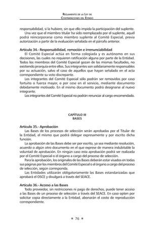 Regl amento de l a Ley de 
Contratac iones del Estado 
76 
responsabilidad, si la hubiere, sin que ello impida la participación del suplente. 
Una vez que el miembro titular ha sido reemplazado por el suplente, aquél podrá reincorporarse como miembro suplente al Comité Especial, previa autorización a partir de la evaluación señalada en el párrafo anterior. 
Artículo 34.- Responsabilidad, remoción e irrenunciabilidad 
El Comité Especial actúa en forma colegiada y es autónomo en sus decisiones, las cuales no requieren ratificación alguna por parte de la Entidad. Todos los miembros del Comité Especial gozan de las mismas facultades, no existiendo jerarquía entre ellos. Sus integrantes son solidariamente responsables por su actuación, salvo el caso de aquellos que hayan señalado en el acta correspondiente su voto discrepante. 
Los integrantes del Comité Especial sólo podrán ser removidos por caso fortuito o fuerza mayor, o por cese en el servicio, mediante documento debidamente motivado. En el mismo documento podrá designarse al nuevo integrante. 
Los integrantes del Comité Especial no podrán renunciar al cargo encomendado. 
CAPÍTULO III 
BASES 
Artículo 35.- Aprobación 
Las Bases de los procesos de selección serán aprobadas por el Titular de la Entidad, el mismo que podrá delegar expresamente y por escrito dicha función. 
La aprobación de las Bases debe ser por escrito, ya sea mediante resolución, acuerdo o algún otro documento en el que exprese de manera indubitable la voluntad de aprobación. En ningún caso esta aprobación podrá ser realizada por el Comité Especial o el órgano a cargo del proceso de selección. 
Para la aprobación, los originales de las Bases deberán estar visados en todas sus páginas por los miembros del Comité Especial o el órgano a cargo del proceso de selección, según corresponda. 
Las Entidades utilizarán obligatoriamente las Bases estandarizadas que aprobará el OSCE y divulgará a través del SEACE. 
Artículo 36.- Acceso a las Bases 
Todo proveedor, sin restricciones ni pago de derechos, puede tener acceso a las Bases de un proceso de selección a través del SEACE. En caso opten por solicitar copia directamente a la Entidad, abonarán el costo de reproducción correspondiente.  