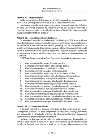 77 
Regl amento de l a l ey de 
Contratac iones del Estado 
Artículo 37.- Prepublicación 
Las Bases aprobadas de los procesos de selección podrán ser prepublicadas en el SEACE y en el portal institucional de la Entidad convocante. 
Lo anteriormente dispuesto no representa una etapa adicional a las definidas en cada uno de los procesos de selección, por lo que cualquier consulta u observación respecto del contenido de las Bases sólo podrán efectuarse en la etapa correspondiente del proceso. 
Artículo 38.- Estandarización de las Bases 
De acuerdo a lo establecido en el Articulo 26° de la Ley, el OSCE aprobará Bases Estandarizadas para facilitar el monitoreo y procesamiento de las contrataciones. Para tal fin las Bases tendrán una sección general y una sección especifica. La sección general contendrá disposiciones comunes a todos los procesos incluyendo las bases administrativas y el contrato respectivo. La sección específica contendrá un conjunto de anexos específicos para cada proceso que serán preparadas por la Entidad. 
El OSCE aprobara como mínimo Bases Estandarizadas para los siguientes procesos: 
1. Contratación de bienes por licitación publica 
2. Contratación de suministros por licitación publica 
3. Contratación de obras por licitación publica 
4. Contratación de servicios por concurso publico 
5. Contratación de bienes por adjudicación directa pública 
6. Contratación de suministros por adjudicación directa pública 
7. Contratación de obras por adjudicación directa pública 
8. Contratación de servicios por adjudicación directa pública 
9. Contratación de bienes por adjudicación directa selectiva 
10. Contratación de suministros por adjudicación directa selectiva 
11. Contratación de obras por adjudicación directa selectiva 
12. Contratación de servicios por adjudicación directa selectiva 
13. Contratación de bienes por adjudicación de menor cuantía 
14. Contratación de suministros por adjudicación de menor cuantía 
15. Contratación de obras por adjudicación de menor cuantía 
16. Contratación de servicios por adjudicación de menor cuantía 
Artículo 39.- Contenido mínimo 
El Comité Especial o el órgano encargado de las contrataciones, según corresponda, elaborará las Bases del proceso de selección a su cargo, conforme a lo establecido en el artículo anterior y la información técnica y económica contenida en el Expediente de Contratación. 
Las Bases de los procesos de selección deberán contener las condiciones mínimas señaladas en el artículo 26° de la Ley. En el caso de las Adjudicaciones de Menor Cuantía para bienes y servicios, las bases deberán contener las  