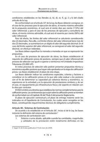 Regl amento de l a Ley de 
Contratac iones del Estado 
78 
condiciones establecidas en los literales a), b), d), e), f), g), i) y k) del citado artículo de la Ley. 
De conformidad con el artículo 33° de la Ley, las Bases deberán consignar, en el caso de los procesos para la ejecución de obras, el monto máximo admisible de la propuesta económica, el cual será el ciento diez por ciento (110%) del valor referencial; y para el caso de los procesos de ejecución y consultoría de obras, el monto mínimo admisible, el cual será el noventa por ciento (90%) del valor referencial. 
Para tal efecto, los límites del valor referencial se calcularán considerando dos (2) decimales. Para ello, si el límite inferior del valor referencial tiene más de dos (2) decimales, se aumentará en un dígito el valor del segundo decimal. En el caso del límite superior del valor referencial, se consignará el valor del segundo decimal, sin efectuar redondeo. 
Las Bases deben especificar la moneda o monedas en que se expresarán las propuestas. 
En el caso de procesos de ejecución de obras, las Bases establecerán el requisito de calificación previa de postores, siempre que el valor referencial del proceso de selección sea igual o superior a veinticinco mil Unidades Impositivas Tributarias (25,000 UIT). 
En estos procesos de selección sólo podrán presentar propuestas técnica y económica aquellos postores que hayan sido aprobados en la etapa de calificación previa. Las Bases establecerán el plazo de esta etapa. 
Las Bases deberán indicar las condiciones especiales, criterios y factores a considerar en la calificación previa en la que sólo cabe evaluar a los postores con el fin de determinar su capacidad y/o solvencia técnica y económica, su experiencia en la actividad y en la ejecución de prestaciones similares y, de ser el caso, en equipamiento y/o infraestructura física y de soporte en relación con la obra por contratar. 
El OSCE emitirá una directiva que establezca las normas complementarias para la calificación previa. Las controversias que surjan sobre la calificación previa se tramitan de conformidad con el Capítulo XII del Título II del presente Reglamento. 
El plazo de ejecución contractual y el plazo de entrega máximo serán los indicados en el Expediente de Contratación, los cuales serán recogidos en las Bases, constituyendo requerimientos técnicos de obligatorio cumplimiento. 
Artículo 40.- Sistemas de Contratación 
De acuerdo a lo establecido en el Artículo 26°, inciso e) de la Ley, las bases incluirán la definición del sistema de contratación.4 
Los sistemas de contratación son: 
1. Sistema a suma alzada, aplicable cuando las cantidades, magnitudes y calidades de la prestación estén totalmente definidas en las 
4 Según Fe de Erratas publicada el 15 de enero de 2009.  
