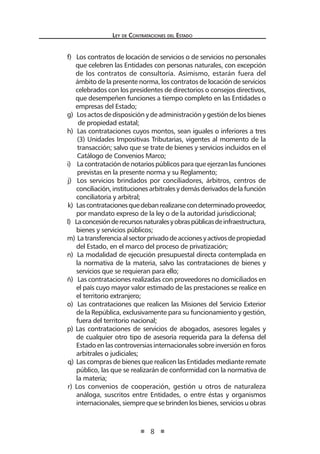 Ley de Contratac iones del Estado 
8 
f) Los contratos de locación de servicios o de servicios no personales que celebren las Entidades con personas naturales, con excepción de los contratos de consultoría. Asimismo, estarán fuera del ámbito de la presente norma, los contratos de locación de servicios celebrados con los presidentes de directorios o consejos directivos, que desempeñen funciones a tiempo completo en las Entidades o empresas del Estado; 
g) Los actos de disposición y de administración y gestión de los bienes de propiedad estatal; 
h) Las contrataciones cuyos montos, sean iguales o inferiores a tres (3) Unidades Impositivas Tributarias, vigentes al momento de la transacción; salvo que se trate de bienes y servicios incluidos en el Catálogo de Convenios Marco; 
i) La contratación de notarios públicos para que ejerzan las funciones previstas en la presente norma y su Reglamento; 
j) Los servicios brindados por conciliadores, árbitros, centros de conciliación, instituciones arbitrales y demás derivados de la función conciliatoria y arbitral; 
k) Las contrataciones que deban realizarse con determinado proveedor, por mandato expreso de la ley o de la autoridad jurisdiccional; 
l) La concesión de recursos naturales y obras públicas de infraestructura, bienes y servicios públicos; 
m) La transferencia al sector privado de acciones y activos de propiedad del Estado, en el marco del proceso de privatización; 
n) La modalidad de ejecución presupuestal directa contemplada en la normativa de la materia, salvo las contrataciones de bienes y servicios que se requieran para ello; 
ñ) Las contrataciones realizadas con proveedores no domiciliados en el país cuyo mayor valor estimado de las prestaciones se realice en el territorio extranjero; 
o) Las contrataciones que realicen las Misiones del Servicio Exterior de la República, exclusivamente para su funcionamiento y gestión, fuera del territorio nacional; 
p) Las contrataciones de servicios de abogados, asesores legales y de cualquier otro tipo de asesoría requerida para la defensa del Estado en las controversias internacionales sobre inversión en foros arbitrales o judiciales; 
q) Las compras de bienes que realicen las Entidades mediante remate público, las que se realizarán de conformidad con la normativa de la materia; 
r) Los convenios de cooperación, gestión u otros de naturaleza análoga, suscritos entre Entidades, o entre éstas y organismos internacionales, siempre que se brinden los bienes, servicios u obras  