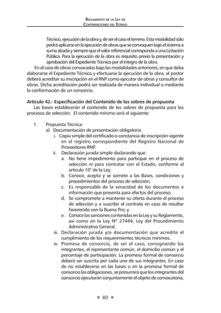 Regl amento de l a Ley de 
Contratac iones del Estado 
80 
Técnico, ejecución de la obra y, de ser el caso el terreno. Esta modalidad sólo podrá aplicarse en la ejecución de obras que se convoquen bajo el sistema a suma alzada y siempre que el valor referencial corresponda a una Licitación Pública. Para la ejecución de la obra es requisito previo la presentación y aprobación del Expediente Técnico por el íntegro de la obra. 
En el caso de obras convocadas bajo las modalidades anteriores, en que deba elaborarse el Expediente Técnico y efectuarse la ejecución de la obra, el postor deberá acreditar su inscripción en el RNP como ejecutor de obras y consultor de obras. Dicha acreditación podrá ser realizada de manera individual o mediante la conformación de un consorcio. 
Artículo 42.- Especificación del Contenido de los sobres de propuesta 
Las bases establecerán el contenido de los sobres de propuesta para los procesos de selección. El contenido mínimo será el siguiente: 
1. Propuesta Técnica: 
a) Documentación de presentación obligatoria 
i. Copia simple del certificado o constancia de inscripción vigente en el registro correspondiente del Registro Nacional de Proveedores-RNP. 
ii. Declaración jurada simple declarando que: 
a. No tiene impedimento para participar en el proceso de selección ni para contratar con el Estado, conforme al artículo 10° de la Ley; 
b. Conoce, acepta y se somete a las Bases, condiciones y procedimientos del proceso de selección; 
c. Es responsable de la veracidad de los documentos e información que presenta para efectos del proceso; 
d. Se compromete a mantener su oferta durante el proceso de selección y a suscribir el contrato en caso de resultar favorecido con la Buena Pro; y 
e. Conoce las sanciones contenidas en la Ley y su Reglamento, así como en la Ley Nº 27444, Ley del Procedimiento Administrativo General. 
iii. Declaración jurada y/o documentación que acredite el cumplimiento de los requerimientos técnicos mínimos. 
iv. Promesa de consorcio, de ser el caso, consignando los integrantes, el representante común, el domicilio común y el porcentaje de participación. La promesa formal de consorcio deberá ser suscrita por cada uno de sus integrantes. En caso de no establecerse en las bases o en la promesa formal de consorcio las obligaciones, se presumirá que los integrantes del consorcio ejecutarán conjuntamente el objeto de convocatoria,  
