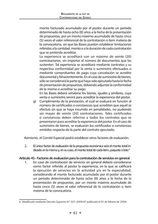 Regl amento de l a Ley de 
Contratac iones del Estado 
82 
monto facturado acumulado por el postor durante un período determinado de hasta ocho (8) años a la fecha de la presentación de propuestas, por un monto máximo acumulado de hasta cinco (5) veces el valor referencial de la contratación o ítem materia de la convocatoria, sin que las Bases puedan establecer limitaciones referidas a la cantidad, monto o a la duración de cada contratación que se pretenda acreditar. 
La experiencia se acreditará con un máximo de veinte (20) contrataciones, sin importar el número de documentos que las sustenten. Tal experiencia se acreditará mediante contratos y su respectiva conformidad por la venta o suministro efectuados o mediante comprobantes de pago cuya cancelación se acredite documental y fehacientemente. En el caso de suministro de bienes, sólo se considerará la parte que haya sido ejecutada hasta la fecha de presentación de propuestas, debiendo adjuntar la conformidad de la misma o acreditar su pago. 
En las Bases deberá señalarse los bienes, iguales y similares, cuya venta o suministro servirá para acreditar la experiencia del postor. 
g) Cumplimiento de la prestación, el cual se evaluará en función al número de certificados o constancias que acrediten que aquél se efectuó sin que se haya incurrido en penalidades, no pudiendo ser mayor de veinte (20) contrataciones. Tales certificados o constancias deben referirse a todos los contratos que se presentaron para acreditar la experiencia del postor. En el caso de suministro de bienes, se evaluarán los certificados o constancias emitidos respecto de la parte del contrato ejecutado. 
Asimismo, el Comité Especial podrá establecer otros factores de evaluación. 
2. El único factor de evaluación de la propuesta económica será el monto total indicado en la misma y, en su caso, el monto total de cada ítem, paquete o lote.6 
Artículo 45.- Factores de evaluación para la contratación de servicios en general 
1. En caso de contratación de servicios en general deberá considerarse como factor referido al postor la experiencia, en la que se calificará la ejecución de servicios en la actividad y/o en la especialidad, considerando el monto facturado acumulado por el postor durante un período determinado de hasta ocho (8) años a la fecha de la presentación de propuestas, por un monto máximo acumulado de hasta cinco (5) veces el valor referencial de la contratación o ítem materia de la convocatoria. 
6 Modificado mediante Decreto Supremo Nº 021-2009-EF publicado el 01 de febrero de 2009.  